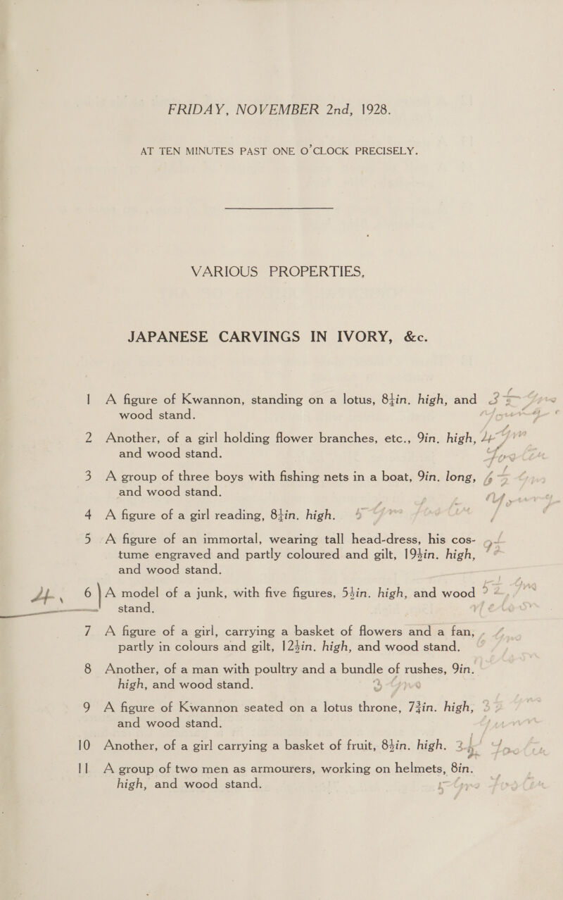 FRIDAY, NOVEMBER 2nd, 1928. AT TEN MINUTES PAST ONE O'CLOCK PRECISELY. VARIOUS’ FROPERTIES, JAPANESE CARVINGS IN IVORY, &amp;c. wood stand. 2 Another, of a girl holding flower branches, etc., Yin. high, oe GY va and wood stand. b pg 3 A group of three boys with fishing nets in a boat, Yin. long, 4 - and wood stand. ry. 4 A figure of a girl reading, 8tin. high. 5 A figure of an immortal, wearing tall head-dress, his cos- . at tume engraved and partly coloured and gilt, 194in. high, and wood stand. 6 |} A model of a junk, with five figures, 54in. high, and wood 2 stand. 7 A figure of a girl, carrying a basket of flowers and a fan, . partly in colours and gilt, 124in. high, and wood stand. 8 Another, of a man with poultry and a bance of rushes, Yin. high, and wood stand. | 9 A figure of Kwannon seated on a lotus throne, 73in. high, and wood stand. 10 Another, of a girl carrying a basket of fruit, 8hin. high. 2..° “/ er 11 A group of two men as armourers, working on hemeete (Bin. high, and wood stand.