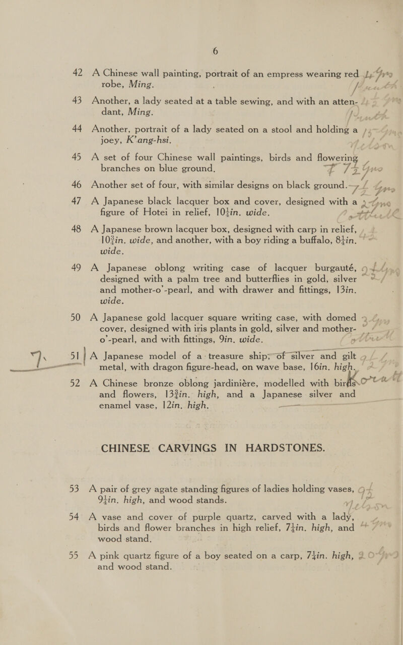 42 A Chinese wall painting, portrait of an empress wearing red Lith ty robe, Ming. : / 43 Another, a lady seated at a table sewing, and with an atten- . dant, Ming. 44 Another, portrait of a lady seated on a stool and holding a a /z joey, K’ang-hsi. . 45 A set of four Chinese wall paintings, birds and flowering ee! branches on blue ground. t /7yrnr 46 Another set of four, with similar designs on black ground.- 7 fis 4 rr. 47 A Japanese black lacquer box and cover, designed with a dyn figure of Hotei in relief, 104in. wide. : gol, a 48 A Japanese brown lacquer box, designed with carp in relief, » 10%in. wide, and another, with a boy riding a buffalo, 8+4in. ~ wide. 49 A Japanese oblong writing case of lacquer burgauté, 4~./,.. designed with a palm tree and butterflies in gold, silver =~/ and mother-o -pearl, and with drawer and fittings, 13in. wide. 50 A Japanese gold lacquer square writing case, with domed - cover, designed with iris plants in gold, silver and mother- ff o’-pearl, and with fittings, 9in. wide. wut Jl lA Japanese model of a: treasure ship=oh Giver ane ) =) A Oune se brouce oblong jardiniére, modelled with birds ort and flowers, 13%in. high, and a Japanese silver and enamel vase, 1|2in. high. jareiies CHINESE CARVINGS IN HARDSTONES. 53 A pair of grey agate standing figures of ladies haldige vases, f 9tin. high, and wood stands. fo Vi Ba 54 A vase and cover of purple quartz, carved with a a birds and flower branches in high relief, 7tin. high, and ° | wood stand. 55 A pink quartz figure of a boy seated on a carp, 74in. high, 2 OY