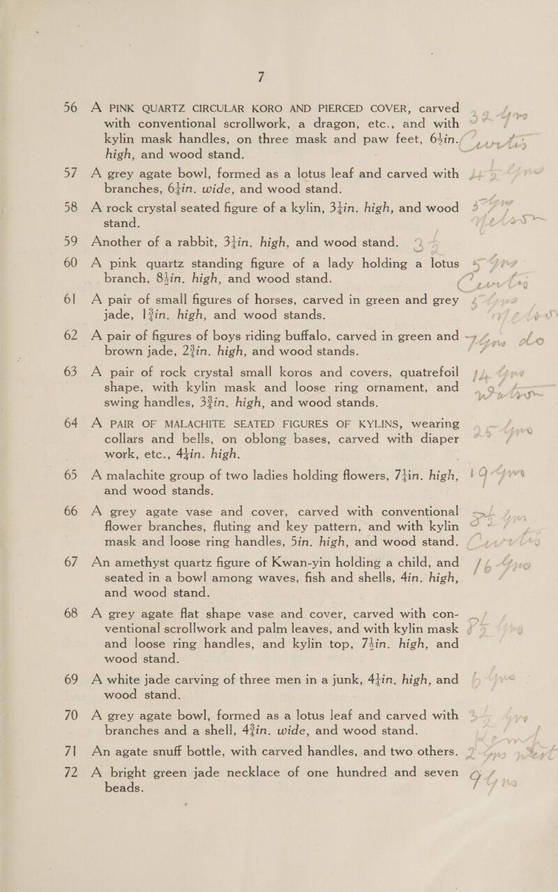 56 57 58 59 60 6l 62 63 64 65 66 67 68 69 70 7| 72 A A PINK QUARTZ CIRCULAR KORO AND PIERCED COVER, carved with conventional scrollwork, a dragon, etc., and with kylin mask handles, on three mask and paw feet, 64in. high, and wood stand. A grey agate bowl, formed as a lotus leaf and carved with branches, 64in. wide, and wood stand. A rock crystal seated figure of a kylin, 34in. high, and wood stand. Another of a rabbit, 34in. high, and wood stand. branch, 8hin. high, and wood stand. jade, |?in. high, and wood stands. brown jade, 23in. high, and wood stands. A pair of rock crystal small koros and covers, quatrefoil shape, with kylin mask and loose ring ornament, and swing handles, 3#in. high, and wood stands. A PAIR OF MALACHITE SEATED FIGURES OF KYLINS, wearing collars and bells, on oblong bases, carved with diaper work, etc., 44in. high. : A malachite group of two ladies holding flowers, 7}in. high, and wood stands. A grey agate vase and cover, carved with conventional flower branches, fluting and key pattern, and with kylin mask and loose ring handles, 5in. high, and wood stand. An amethyst quartz figure of Kwan-yin holding a child, and seated in a bowl among waves, fish and shells, 4in. high, and wood stand. A grey agate flat shape vase and cover, carved with con- and loose ring handles, and kylin top, 7sin. high, and wood stand. A white jade carving of three men in a junk, 4tin, high, and wood stand. A grey agate bowl, formed as a lotus leaf and carved with branches and a shell, 42in. wide, and wood stand. An agate snuff bottle, with carved handles, and two others. A bright green jade necklace of one hundred and seven beads.