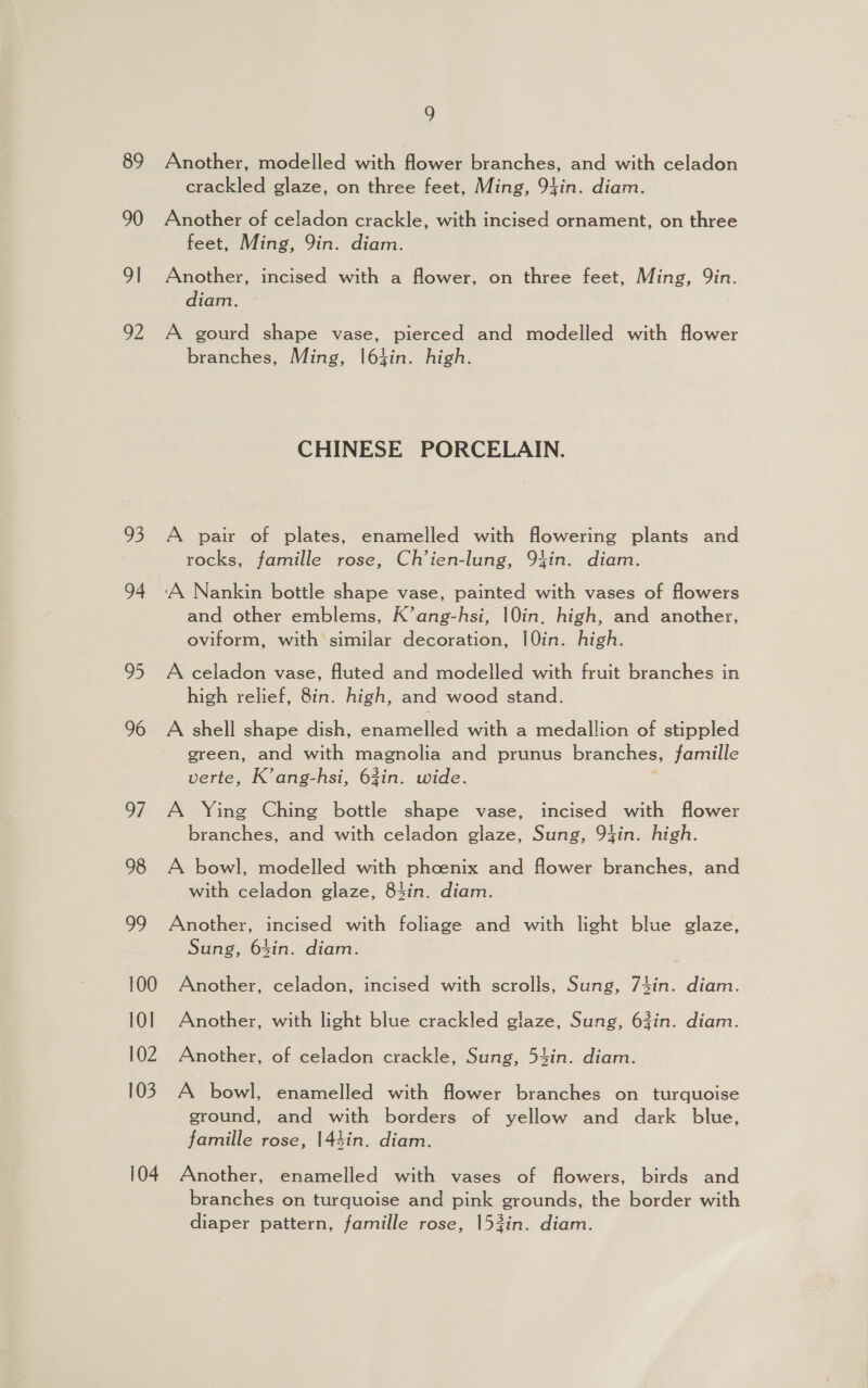 89 90 9| pe 93 94 2. 96 97 98 ed 100 101 102 103 104 9 Another, modelled with dower branches, and with celadon crackled glaze, on three feet, Ming, 91in. diam. Another of celadon crackle, with incised ornament, on three feet, Ming, 9in. diam. Another, incised with a flower, on three feet, Ming, Qin. diam. A gourd shape vase, pierced and modelled with flower branches, Ming, l64in. high. CHINESE PORCELAIN. A pair of plates, enamelled with flowering plants and rocks, famille rose, Ch’ien-lung, 94in. diam. and other emblems, K’ang-hsi, 10in. high, and another, oviform, with similar decoration, 10in. high. A celadon vase, fluted and modelled with fruit branches in high relief, 8in. high, and wood stand. A shell shape dish, enamelled with a medallion of stippled green, and with magnolia and prunus branches, famille verte, K’ang-hsi, 63in. wide. A Ying Ching bottle shape vase, incised with flower branches, and with celadon glaze, Sung, 94in. high. A bowl, modelled with phoenix and flower branches, and with celadon glaze, 84in. diam. Another, incised with foliage and with light blue glaze, Sung, 64in. diam. Another, celadon, incised with scrolls, Sung, 74in. diam. Another, with light blue crackled glaze, Sung, 63in. diam. Another, of celadon crackle, Sung, 54in. diam. A bowl, enamelled with flower branches on turquoise ground, and with borders of yellow and dark blue, famille rose, 144in. diam. Another, enamelled with vases of flowers, birds and branches on turquoise and pink grounds, the border with diaper pattern, famille rose, 153in. diam.