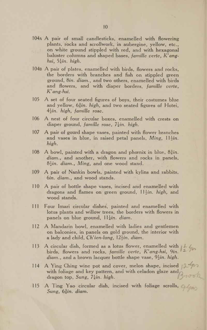 104A A pair of small candlesticks, enamelled with flowering plants, rocks and scrollwork, in aubergine, yellow, etc., on white ground stippled with red, and with hexagonal baluster columns and shaped bases, famille verte, K’ ang- hsi, 54in. high. 1048 A pair of plates, enamelled with birds, flowers and rocks, the borders with branches and fish on stippled green ground, 8in. diam., and two others, enamelled with birds and flowers, and with diaper borders, famille verte, K’ ang-hsi. 105 A set of four seated figures of boys, their costumes blue and yellow, 6zin. high, and two seated figures of Hotei, Sin. high, famille rose. 106 A nest of four circular boxes, enamelled with crests on diaper ground, famille rose, 7lin. high. 107. A pair of gourd shape vases, painted with flower branches and vases in blue, in raised petal panels, Ming, 1||4in. high. 108 A bowl, painted with a dragon and phoenix in blue, 83in. diam., and another, with flowers and rocks in. panels, 4in. diam., Ming, and one wood stand. : 109 A pair of Nankin bowls, painted with kylins and rabbits, 6in. diam., and wood stands. 110 A pair of bottle shape vases, incised and enamelled with dragons and flames on green ground, I!I4in. high, and wood stands. 111 Four Imari circular dishes, painted and enamelled with lotus plants and willow trees, the borders with flowers in panels on blue ground, I|fin. diam. 112 A Mandarin bowl, enamelled with ladies and gentlemen on balconies, in panels on gold ground, the interior with a lady and child, Ch’ien-lung, |24in. diam. 113. A circular dish, formed as a lotus flower, enamelled with birds, flowers and rocks, famille verte, K’ang-hsi, Qin. diam., and a brown lacquer bottle shape vase, 94in. high. 114. A Ying Ching wine pot and cover, melon shape, incised | with foliage and =, pattern, and with celadon glaze and),- n 60. V3 yr 115 A Ting Yao circular dish, incised with foliage scrolls, Sung, 63in. diam. ph vw