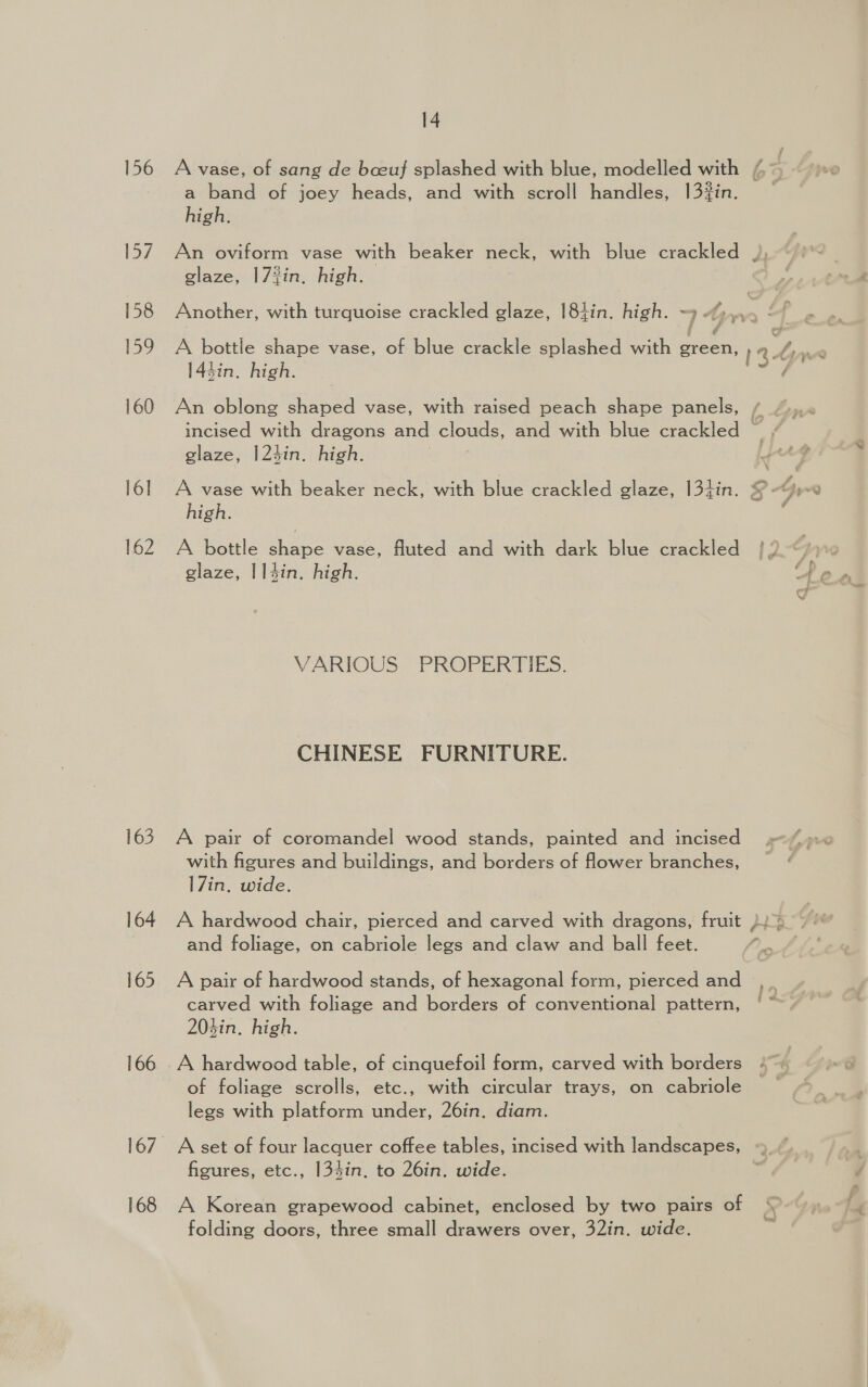 156 [a7 158 159 160 16] 162 163 164 165 166 168 14 a band of joey heads, and with scroll handles, 132in. high. glaze, 17?in. high. Another, with turquoise crackled glaze, 184in. high. ~ incised with dragons and clouds, and with blue crackled ~ glaze, |124in. high. high. A bottle ae vase, fluted and with dark blue crackled glaze, |14in. high. VARIOUS PROPERTIES. CHINESE FURNITURE. A pair of coromandel wood stands, painted and incised with figures and buildings, and borders of flower branches, |7in. wide. A pair of hardwood stands, of hexagonal form, pierced and carved with foliage and borders of conventional pattern, 203in. high. of foliage scrolls, etc., with circular trays, on cabriole legs with platform under, 26in. diam. figures, etc., 134in. to 26in. wide. A Korean grapewood cabinet, enclosed by two pairs of folding doors, three small drawers over, 32in. wide.