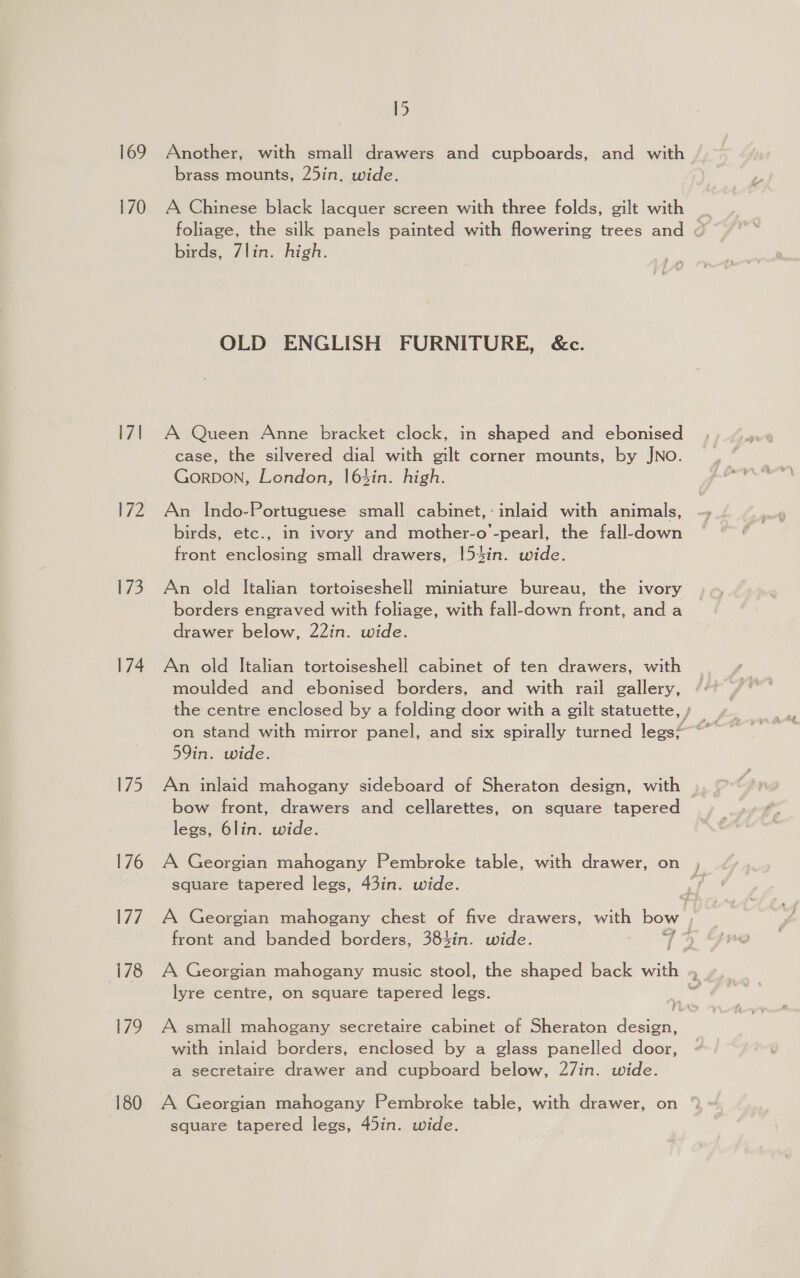 169 170 171 PZ i73 174 175 176 [27 178 179 180 15 Another, with small drawers and cupboards, and with brass mounts, 25in. wide. foliage, the silk panels painted with flowering trees and birds, 7lin. high. OLD ENGLISH FURNITURE, &amp;c. A Queen Anne bracket clock, in shaped and ebonised case, the silvered dial with gilt corner mounts, by JNO. GorDON, London, 163in. high. An Indo-Portuguese small cabinet,: inlaid with animals, birds, etc., in ivory and mother-o -pearl, the fall-down front enclosing small drawers, |54in. wide. An old Italian tortoiseshell miniature bureau, the ivory borders engraved with foliage, with fall-down front, and a drawer below, 22in. wide. An old Italian tortoiseshell cabinet of ten drawers, with moulded and ebonised borders, and with rail gallery, 59in. wide. An inlaid mahogany sideboard of Sheraton design, with bow front, drawers and cellarettes, on square tapered legs, 6lin. wide. A Georgian mahogany Pembroke table, with drawer, on square tapered legs, 43in. wide. f A Georgian mahogany chest of five drawers, with bow , front and banded borders, 384in. wide. 7% lyre centre, on square tapered legs. A small mahogany secretaire cabinet of Sheraton design, with inlaid borders, enclosed by a glass panelled door, a secretaire drawer and cupboard below, 27in. wide. A Georgian mahogany Pembroke table, with drawer, on square tapered legs, 45in. wide.