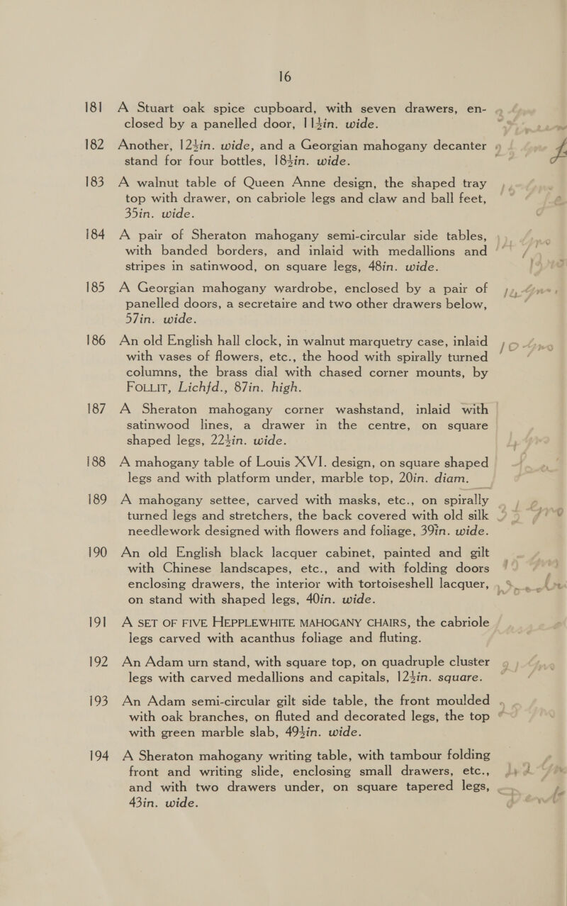 181 182 183 184 185 186 188 189 190 191 192 199 194 16 A Stuart oak spice cupboard, with seven drawers, en- closed by a panelled door, |14in. wide. stand for four bottles, 184in. wide. A walnut table of Queen Anne design, the shaped tray top with drawer, on cabriole legs and claw and ball feet, 35in. wide. A pair of Sheraton mahogany semi-circular side tables, stripes in satinwood, on square legs, 48in. wide. A Georgian mahogany wardrobe, enclosed by a pair of panelled doors, a secretaire and two other drawers below, 57in. wide. An old English hall clock, in walnut marquetry case, inlaid with vases of flowers, etc., the hood with spirally turned columns, the brass dial with chased corner mounts, by Fo.Luit, Lichfd., 87in. high. A Sheraton mahogany corner washstand, inlaid with satinwood lines, a drawer in the centre, on square shaped legs, 224in. wide. A mahogany table of Louis XVI. design, on square shaped legs and with platform under, marble top, 20in. diam. A mahogany settee, carved with masks, etc., on ee needlework designed with flowers and foliage, 39in. wide. An old English black lacquer cabinet, painted and gilt with Chinese landscapes, etc., and with folding doors enclosing drawers, the interior with tortoiseshell lacquer, on stand with shaped legs, 40in. wide. A SET OF FIVE HEPPLEWHITE MAHOGANY CHAIRS, the cabriole legs carved with acanthus foliage and fluting. An Adam urn stand, with square top, on quadruple cluster legs with carved medallions and capitals, 124in. square. An Adam semi-circular gilt side table, the front moulded with green marble slab, 494in. wide. A Sheraton mahogany writing table, with tambour folding front and writing slide, enclosing small drawers, etc., and with two drawers under, on square tapered legs, 43in. wide.