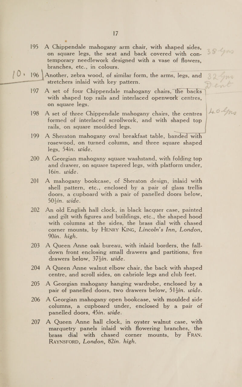195 a 197 198 199 200 201 202 203 204 205 206 207 17 ” A Chippendale mahogany arm chair, with shaped sides, on square legs, the seat and back covered with con- temporary needlework designed with a vase of flowers, branches, etc., in colours. stretchers inlaid with key pattern. with shaped top rails and interlaced openwork centres, on square legs. A set of three Chippendale mahogany chairs, the centres formed of interlaced scrollwork, and with shaped top rails, on square moulded legs. rosewood, on turned column, and three square shaped legs, 54in. wide. A Georgian mahogany square washstand, with folding top and drawer, on square tapered legs, with platform under, l6in. wide. A mahogany bookcase, of Sheraton design, inlaid with shell pattern, etc., enclosed by a pair of glass trellis doors, a cupboard with a pair of panelled doors below, 504in. wide. An old English hall clock, in black lacquer case, painted and gilt with figures and buildings, etc., the shaped hood with columns at the sides, the brass dial with chased corner mounts, by HENryY Kinc, Lincoln’s Inn, London, 90in. high. A Queen Anne oak bureau, with inlaid borders, the fall- down front enclosing small drawers and partitions, five drawers below, 374in. wide. A Queen Anne walnut elbow chair, the back with shaped centre, and scroll sides, on cabriole legs and club feet. A Georgian mahogany hanging wardrobe, enclosed by a pair of panelled doors, two drawers below, 5|3in. wide. A Georgian mahogany open bookcase, with moulded side columns, a cupboard under, enclosed by a pair of panelled doors, 45in. wide. A Queen Anne hall clock, in oyster walnut case, with marquetry panels inlaid with flowering branches, the brass dial with chased corner mounts, by FRAN. RAYNSFORD, London, 82in. high.