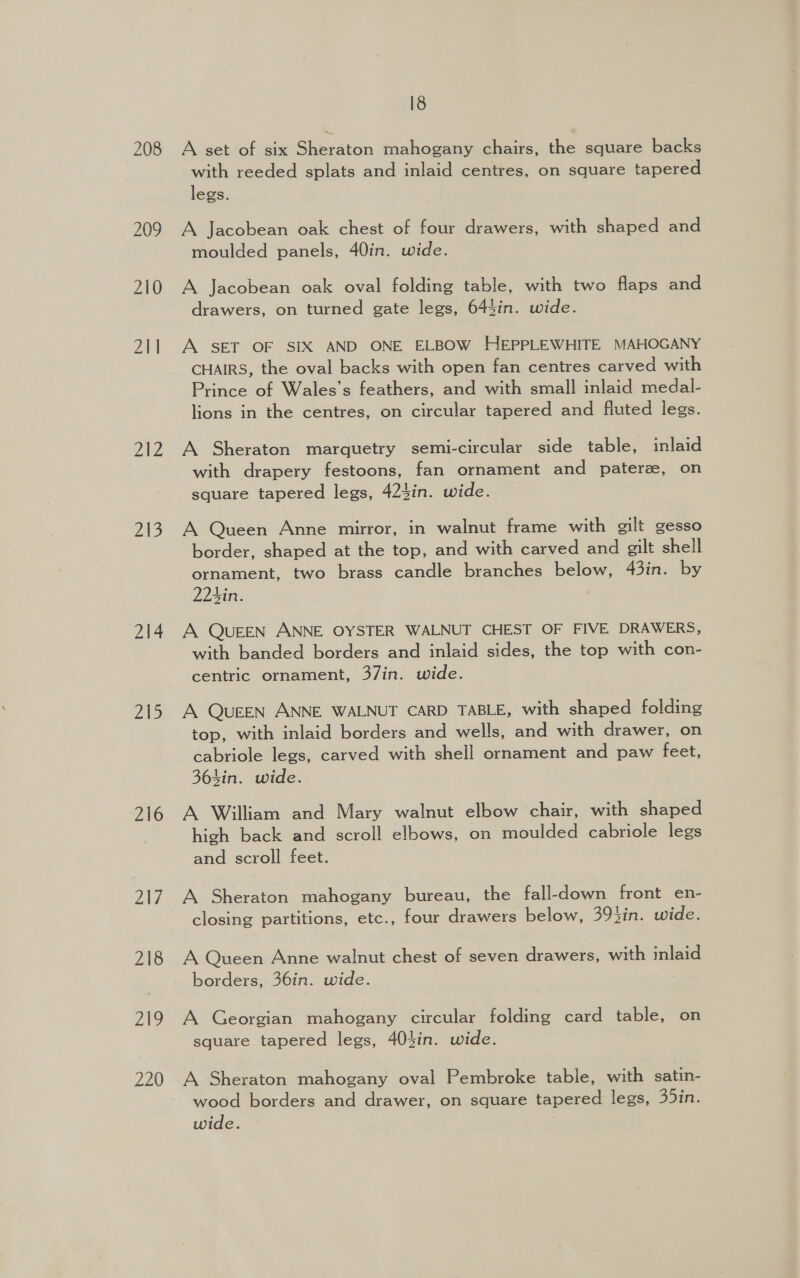 208 209 210 211 a02 215 214 215 216 Ltd 218 219 220 18 A set of six Sheraton mahogany chairs, the square backs with reeded splats and inlaid centres, on square tapered legs. A Jacobean oak chest of four drawers, with shaped and moulded panels, 40in. wide. A Jacobean oak oval folding table, with two flaps and drawers, on turned gate legs, 644in. wide. A SET OF SIX AND ONE ELBOW HEPPLEWHITE MAHOGANY CHAIRS, the oval backs with open fan centres carved with Prince of Wales’s feathers, and with small inlaid medal- lions in the centres, on circular tapered and fluted legs. A Sheraton marquetry semi-circular side table, inlaid with drapery festoons, fan ornament and paterze, on square tapered legs, 424in. wide. A Queen Anne mirror, in walnut frame with gilt gesso border, shaped at the top, and with carved and gilt shell ornament, two brass candle branches below, 43in. by 22hin. A QUEEN ANNE OYSTER WALNUT CHEST OF FIVE DRAWERS, with banded borders and inlaid sides, the top with con- centric ornament, 37in. wide. A QUEEN ANNE WALNUT CARD TABLE, with shaped folding top, with inlaid borders and wells, and with drawer, on cabriole legs, carved with shell ornament and paw feet, 364in. wide. A William and Mary walnut elbow chair, with shaped high back and scroll elbows, on moulded cabriole legs and scroll feet. A Sheraton mahogany bureau, the fall-down front en- closing partitions, etc., four drawers below, 393in. wide. A Queen Anne walnut chest of seven drawers, with inlaid borders, 36in. wide. A Georgian mahogany circular folding card table, on square tapered legs, 403in. wide. A Sheraton mahogany oval Pembroke table, with satin- wood borders and drawer, on square tapered legs, 35in. wide. 7