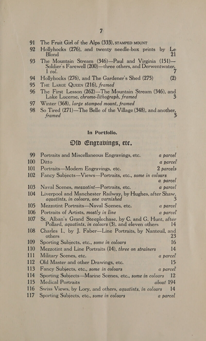 99 100 101 102 103 104 105 106 107 108 109 110 111 112 113 114 115 116 117 7 The Fruit Girl of the Alps (333), srampED MOUNT Hollyhocks (276), and twenty needle-box prints by Le. lond 21 The Mountain Stream (346)—Paul and Virginia (151)— Posi s Farewell (200)—three others, and Peer eas vo Hollyhocks (276), and The Gardener's Shed (275) (2): Tue Larce QueEN (216), framed The First Lesson (262)—The Mountain Stream (346), and Lake Lucerne, chromo-lithograph, framed 3. Winter (368), large stamped mount, framed So Tired (271)—The Belle of the Village (348), and ae framed In Portfolio. Old Engravings, ete, Portraits and Miscellaneous Engravings, etc. a parcel Ditto a parcel Portraits—Modern Engravings, etc. 2 parcels: Fancy Subjects—Views—Portraits, etc., some in colours a parcel Naval Scenes, megzotint—Portraits, etc. a parcel Liverpool and Manchester Railway, by Hughes, after Shaw, aquatints, in colours, one varnished 3 Mezzotint Portraits—Naval Scenes, etc. a parcel Portraits of Artists, mostly in line a parcel St. Alban’s Grand Steeplechase, by C. and G. Hunt, Nae Pollard, aquatints, in colours (3), and eleven others Charles I., by J. Faber—Line Portraits, by Nanteuil, and others 23 Sporting Subjects, etc., some in colours 16 Mezzotint and Line Portraits (14), three | on strainers 14 Military Scenes, etc. a parcel Old Master and other Drawings, etc. 15. Fancy Subjects, etc., some in colours a parcel’ Sporting Subjects—Marine Scenes, etc., some in colours 12 Medical Portraits about 194 Swiss Views, by Lory, and others, aquatints, in colours 14 Sporting Subjects, etc., some in colours a parcel