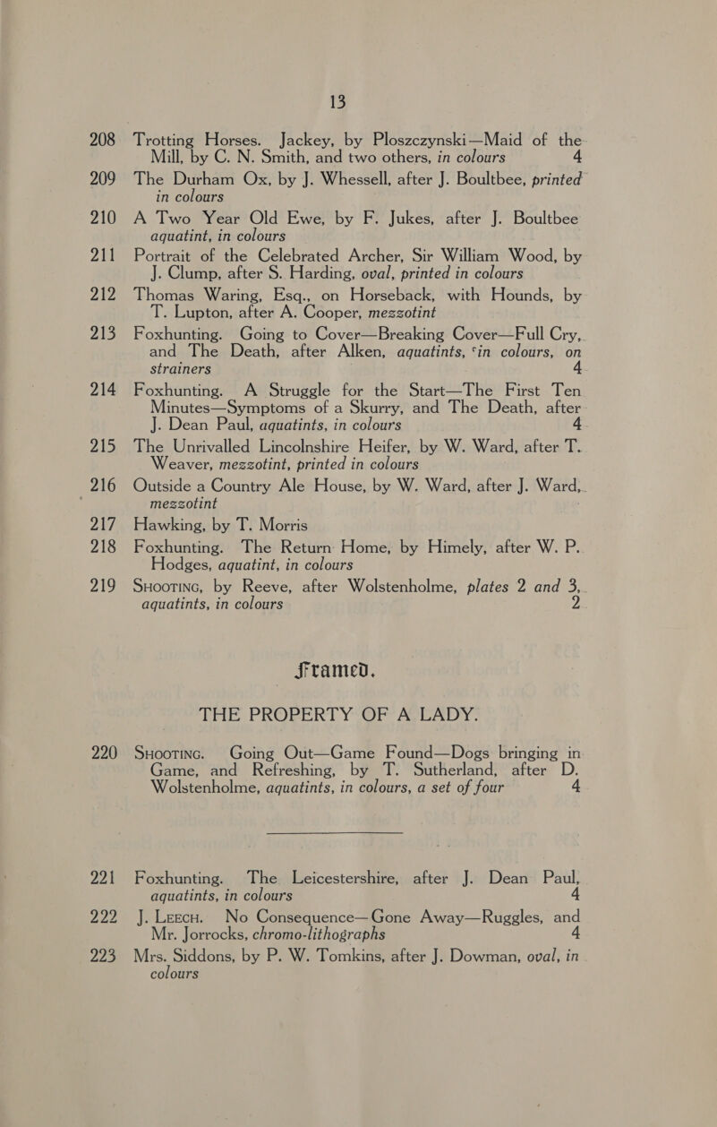 208 209 210 211 212 213 214 215 216 ab/ 218 yey it 220 221 ys 223 13 Trotting Horses. Jackey, by Ploszezynski—Maid of the- Mill, by C. N. Smith, and two others, in colours 4 The Durham Ox, by J. Whessell, after J. Boultbee, printed in colours A Two Year Old Ewe, by F. Jukes, after J. Boultbee aquatint, in colours Portrait of the Celebrated Archer, Sir William Wood, by J. Clump, after S. Harding, oval, printed in colours Thomas Waring, Esq., on Horseback, with Hounds, by T. Lupton, after A. Cooper, mezzotint Foxhunting. Going to Cover—Breaking Cover—Full Cry, and The Death, after Alken, aquatints, ‘in colours, on strainers 4. Foxhunting. A Struggle for the Start—The First Ten Minutes—Symptoms of a Skurry, and The Death, after J. Dean Paul, aquatints, in colours 4. The Unrivalled Lincolnshire Heifer, by W. Ward, after T. Weaver, mezzotint, printed in colours Outside a Country Ale House, by W. Ward, after J. Ward, ; mezzotint Hawking, by T. Morris Foxhunting. The Return: Home, by Himely, after W. P. Hodges, aquatint, in colours SHooTING, by Reeve, after Wolstenholme, plates 2 and 3,. aquatints, in colours 2 — SFtamed. THE PROPERT Y-OF AVEADY: SHootinc. Going Out—Game Found—Dogs bringing in Game, and Refreshing, by T. Sutherland, after D Wolstenholme, aquatints, in colours, a set of four Foxhunting. The Leicestershire, after J. Dean Paul, aquatints, in colours 4 J. Leecu. No Consequence—Gone Away—Ruggles, and Mr. Jorrocks, chromo-lithographs 4 Mrs. Siddons, by P. W. Tomkins, after J. Dowman, oval, in colours