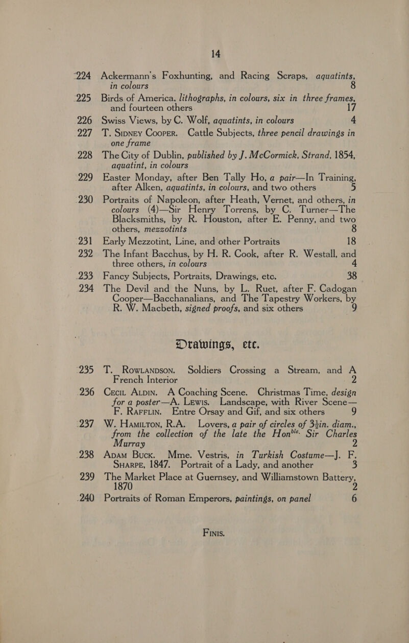 “224 225 226 “2a 228 229 230 231 232 233 234 2D 236 237 238 239 .240 14 Ackermann’s Foxhunting, and Racing Scraps, aquatints, in colours Birds of America. lithographs, in colours, six in three frames, and fourteen others. Swiss Views, by C. Wolf, aquatints, in colours S T. Stoney Cooper. Cattle Subjects, three pencil drawings in one frame The City of Dublin, published by J. McCormick, Strand, 1854, aquatint, in colours Easter Monday, after Ben Tally Ho, a pair—In Training, after Alken, aquatints, in colours, and two others 5 Portraits of Napoleon, after Heath, Vernet, and others, in colours (4)—Sir Henry Torrens, by C. Turner—The Blacksmiths, by R. Houston, after E. Penny, and two others, mezzotints 8 Early Mezzotint, Line, and other Portraits 18 The Infant Bacchus, by H. R. Cook, after R. Westall, and three others, in colours 4 Fancy Subjects, Portraits, Drawings, ete. 38 The Devil and the Nuns, by L. Ruet, after F. Cadogan Cooper—Bacchanalians, and The Tapestry Workers, by R. W. Macbeth, signed proofs, and six others Orawings, ete. T. Row .anpson. Soldiers Crossing a Stream, and A French Interior Cecit Atpin. A Coaching Scene. Christmas Time, design for a poster—A. Lewis. Landscape, with River Scene— F. Rarruin. Entre Orsay and Gif, and six others 9 W. Hamitton, R.A. Lovers, a pair of circles of 34in. diam., from the collection of the late the Hon** Sir Charles Murray 2 Apam Bucx. Mme. Vestris, in Turkish Costume—J. F. SuHarPE, 1847. Portrait of a Lady, and another 3 A ete Place at Guernsey, and Williamstown Battery, Portraits of Roman Emperors, paintings, on panel 6 Finis.