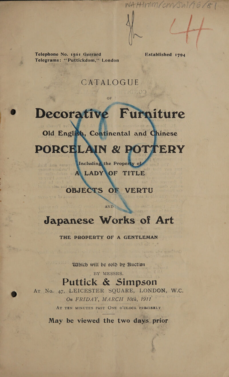 Telephone No. 1501 Gerrard Established 1794 Telegrams: ‘‘Puttickdom,” London | CATALOGUE    © Old Englis ntinental and ¢ nese = B AND * Japanese Works of Art THE PROPERTY OF A GENTLEMAN Which will be sold by Auction _. BY’ MESSRS. ‘Puttick &amp; Simpson Ag,,.No.u47 .HICESTER. SQUARE, LONDON,::'W.C. On FRIDAY, MARCH 10th, 1917 AT TEN MINUTES PAST See O'CLOCK PRECISELY May be viewed the two days prior