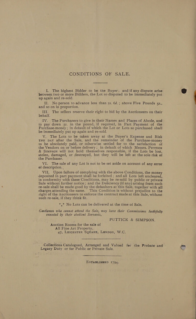 CONDITIONS OF SALE. ‘I. The highest Bidder to be the Buyer; and if any dispute arise beiween two or more Bidders, the Lot so disputed to be immediately put up again and re-sold. II. No person to advance less than 2s. 6d.; above Five Pounds 55s., and so on in proportion. III. The sellers reserve their right to bid by the Auctioneers on their behalf. IV. The Purchasers to give in their Names and Places of Abode, and to pay down 5s. in the pound, if required, in Part Payment of the Purchase-money ; in default of which the Lot or Lots so purchased shall be immediately put up again and re-sold. V. The Lots to be taken away at the Buyer’s Expense and Risk THE DAY after the Sale, and the remainder of the Purchase-money to be absolutely paid, or otherwise settled for to the satisfaction of the Vendors on or before delivery; in default of which Messrs. Purricx &amp; Simpson will not hold themselves responsible, if the Lots be lost, stolen, damaged, or destroyed, but they will be left at the sole risk of the Purchaser. VI. The sale of any Lot is not to be set aside on account of any error of description. ' VII. Upon failure of complying with the above Conditions, the money deposited in part payment shall be forfeited ; and all Lots left uncleared, in conformity with these Conditions, may be re-sold by public or private Sale without further notice; and the Deliciency (if any) arising from such re-sale shall be made good by the defaulters at this Sale, together with all charges attending the same. ‘This Condition is without prejudice to the right of the Auctioneers to enforce the contract madeat this Sale, without such re-sale, if they think fit. * * No Lots can be delivered at the time of Sale. ' Gentlemen who cannot attend the Sale, may have their Commissions fatth fully executed by theiy obedient Servants, PUTTICK &amp; SIMPSON. Auction Rooms for the sale of All Fine Art Property, 47, LEICESTER SQUARE, Lenpon, W.C.  Collections Catalogued, Arranged and Valued fer the Probate and Legacy Duty or for Public or Private Sale.  ESTABLISHED 1794.  