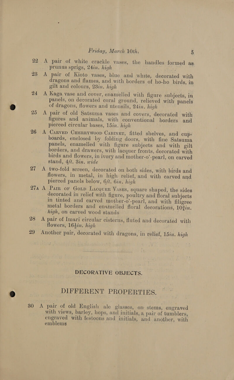 242 A pair of white crackle vases, the handles formed as. | “prunus sprigs, 247i. high | Coe. “oy aa 23 A pair of Kioto vases, blue and white, decorated with dragons and flames, and with borders of ho-ho birds, in gilt and colours, 28in. high 24 <A Kaga vase and cover, enamelled with figure subjects, in panels, on decorated coral ground, relieved with panels of dragons, flowers and utensils, 24in. high | 25 <A pair of old Satsuma vases and covers, decorated with figures and animals, with conventional borders and pierced circular bases, 15in. high | 26 A Carvep Cuerrywoop Casrnar, fitted shelves, and cup- boards, enclosed by folding doors, with fine Satsuma panels, enamelled with figure subjects and with gilt borders, and drawers, with lacquer fronts, decorated with birds and flowers, in ivory and mother-o’-pearl, on carved stand, 4/t. 8in. wide 27 <A two-fold screen, decorated on both sides, with birds and flowers, in metal, in high relief, and with carved and pierced panels below, 6/t. 6in. high 27a A Parr or Goup Lacquzr Vases, square shaped, the sides decorated in relief with figure, poultry and floral subjects in tinted and carved mother-o’-pearl, and with filigree metal borders and enamelled floral decorations, 1022n. high, on carved wood stands : 28 A pair of Imari circular cisterns, fluted and decorated with flowers, 163in. high | | 29 Another pair, decorated with dragons, in relief, 15in. high DECORATIVE OBJECTS. DIFFERENT PROPERTIES. 30 A pair of old English ale glasses, on- stems, engraved with views, barley, hops, and initials, a pair of tumblers, engraved with festoons and initials, and -another, with emblems : at