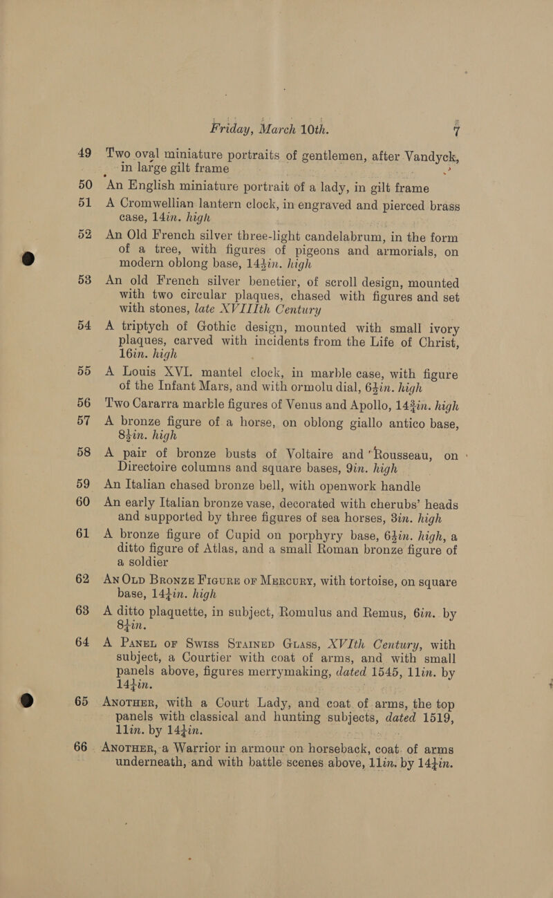 53 54 5d 56 57 58 60 61 62 63 64 66 Friday, March 10th. 7 # _ in large gilt frame | at es ee An English miniature portrait of a lady, in gilt frame A Cromwellian lantern clock, in engraved and pierced brass case, 14in. high seek An Old French silver three-light candelabrum, in the form of a tree, with figures of pigeons and armorials, on modern oblong base, 144in. high An old French silver benetier, of scroll design, mounted with two circular plaques, chased with figures and set with stones, late XVII1th Century A triptych of Gothic design, mounted with small ivory plaques, carved with incidents from the Life of Christ, l6in. high A Louis XVI. mantel clock, in marble case, with figure of the Infant Mars, and with ormolu dial, 64in. high Two Cararra marble figures of Venus and Apollo, 143én. high A bronze figure of a horse, on oblong giallo antico base, 83in. high | A pair of bronze busts of Voltaire and Rousseau, on ° Directoire columns and square bases, Yin. high An Italian chased bronze bell, with openwork handle An early Italian bronze vase, decorated with cherubs’ heads and supported by three figures of sea horses, 3in. high A bronze figure of Cupid on porphyry base, 64in. high, a ditto figure of Atlas, and a small Roman bronze figure of a soldier 4s An Oup Bronze Ficure or Murcury, with tortoise, on square base, 144in. high A ditto plaquette, in subject, Romulus and Remus, 6in. by Stun. ! A Panen or Swiss Srainup Grass, XVIth Century, with subject, a Courtier with coat of arms, and. with small panels above, figures merrymaking, dated 1545, 1lin. by 14iin. | ar lia as, ANOTHER, with a Court Lady, and coat. of arms, the top panels with classical and hunting subjects, dated 1519, llin. by 144in. : nie Eyal Two oval miniature portraits of gentlemen, after Vandyck, underneath, and with battle scenes above, 11lin. by 144in.