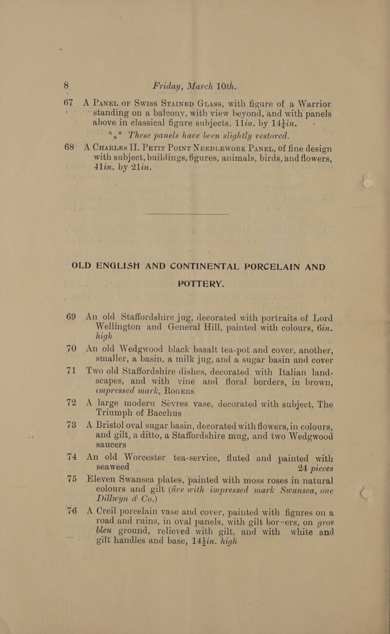 67 &lt;A Panex or Swiss Srarnep Guass, with figure of a Warrior standing on a balcony, with view beyond, and with panels above in classical figure subjects, 1lin. by 142in. *™ These panels have been slightly restored. 68 A Cuarues IT. Perrr Point Nespuework Panst, of fine design with subject, buildings, figures, animals, birds, and flowers, din. by 21in. |  OLD ENGLISH AND CONTINENTAL PORCELAIN AND POTTERY. 69 An old Staffordshire jug, decorated with portraits of Lord Wellington and General Hill, painted with colours, 6in. high 70 An old Wedgwood black basalt tea-pot and cover, another, smaller, a basin, a milk jug, and a sugar basin and cover 71 ‘Two old Staffordshire dishes, decorated with Italian land- scapes, and with vine and floral borders, in brown, umpressed mark, Rogers 72 &lt;A large modern Sévres vase, decorated with subject, The Triumph of Bacchus 73 &lt;A Bristol oval sugar basin, decorated with flowers, in colours, and gilt, a ditto, a Staffordshire mug, and two Wedewood saucers | 74 An old Worcester tea-service, fluted and painted with seaweed 24 nieces 75 Hleven Swansea plates, painted with moss roses in natural colours and gilt (five with impressed mark Swansea, one Dillwyn cd: Co.) 7 A Creil porcelain vase and cover, painted with figures on a road and ruins, in oval panels, with gilt borers, on gros bleu ground, relieved with gilt, and with white and — gilt handles and base, 144in. high    