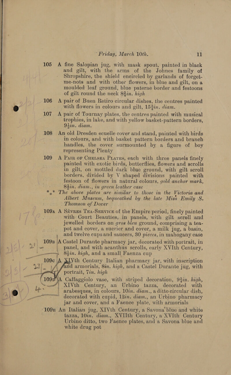  105 A fine Salopian jug, with mask spout, painted in black and gilt, with the arms of the Johnes family of Shropshire, the shield encircled by garlands of forget- -me-nots and with other flowers, in blue and gilt, on a moulded leaf ground, blue paterae border and festoons of gilt round the neck 83in. high 106 A pair of Buen Retiro circular dishes, the eentres painted with flowers in colours and gilt, 153in. diam. 107 «A pair of Tournay plates, the centres painted with musical ) trophies, in lake, and with yellow basket-pattern borders, 94in. diam. 108 An old Dresden ecuelle cover and stand, painted with birds in colours, and with basket pattern borders and branch handles, the cover surmounted by a figure of boy representing Plenty 109 A Parr or Cuetsea Prarss, each with three panels finely painted with exotic birds, butterflies, flowers and scrolls in gilt, on mottled dark blue ground, with gilt scroll borders, divided by V shaped divisions painted with festoon of flowers in natural colours, gold anchor mark, S4in. diam., in green leather case &amp; The above plates are similar to those in the Victoria and Albert Museum, bequeathed by the late’ Miss Emily S. Thomson of Dover 1094 A SEvres Tra-Service of the Empire period, finely painted with: Court Beauties, in panels, with gilt scroll and jewelled borders on gros blew ground, comprising a tea- pot and cover, a sucrier and cover, a milk jug, a basin, and twelve cupsand saucers, 30 pieces, in mahogany case “a EOD iA Castel Durante pharmacy jar, decorated with portrait, in a. _ panel, and with acanthus scrolls, early XVIth Century, _———~~,,_- 83in. high, and a small Faenza cup 109c A Vth Century Italian pharmacy jar, with inscription 93). 1 f fand armorials, Sin. high, and a Castel Durante jug, with yo portrait, Tin. high A Caffaggiolo vase, with striped decoration, 93in. high, ~ ee”! XTVth Century, an Urbino tazza, decorated with Ly ' arabesques, in colours, 10in. diam., a ditto circular dish, en decorated with cupid, 12in. diam., an Urbino pharmacy j jar and cover, and a Faence plate, with armorials 109r An Italian jug, XIVth Century, a Savona blue and white tazza, 10in. diam., XVIIth Century, a XVIth Century Urbino ditto, two Faence plates, and a Savona blue and white drug pot - —_— 