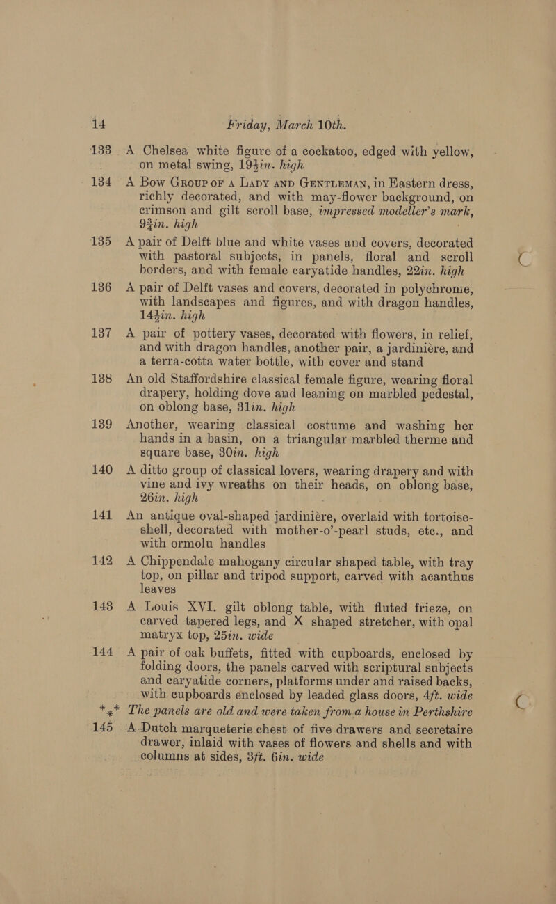 133 ary 135 136 137 138 139 140 141 142 148 144 on metal swing, 194in. high A Bow Group or a Lapy anp GENTLEMAN, in HKastern dress, richly decorated, and with may-flower background, on crimson and gilt scroll base, impressed modeller’s mark, 92in. high ) A pair of Delft blue and white vases and covers, decorated with pastoral subjects, in panels, floral and_ scroll borders, and with female caryatide handles, 22in. high A pair of Delft vases and covers, decorated in polychrome, with landscapes and figures, and with dragon handles, 1430. high A pair of pottery vases, decorated with flowers, in relief, and with dragon handles, another pair, a jardiniére, and a terra-cotta water bottle, with cover and stand An old Staffordshire classical female figure, wearing floral drapery, holding dove and leaning on marbled pedestal, on oblong base, 81in. high Another, wearing classical costume and washing her hands in a basin, on a triangular marbled therme and square base, 380i. high A ditto group of classical lovers, wearing drapery and with vine and ivy wreaths on their heads, on oblong base, 26in. high . An antique oval-shaped jardiniére, overlaid with tortoise- shell, decorated with mother-o’-pearl studs, ete., and with ormolu handles A Chippendale mahogany circular shaped table, with tray top, on pillar and tripod support, carved with acanthus leaves A Louis XVI. gilt oblong table, with fluted frieze, on carved tapered legs, and X shaped stretcher, with opal matryx top, 25in. wide A pair of oak buffets, fitted with cupboards, enclosed by folding doors, the panels carved with scriptural subjects and caryatide corners, platforms under and raised backs, with cupboards enclosed by leaded glass doors, 4/t. wide drawer, inlaid with vases of flowers and shells and with _columns at sides, 3/t. 6in. wide
