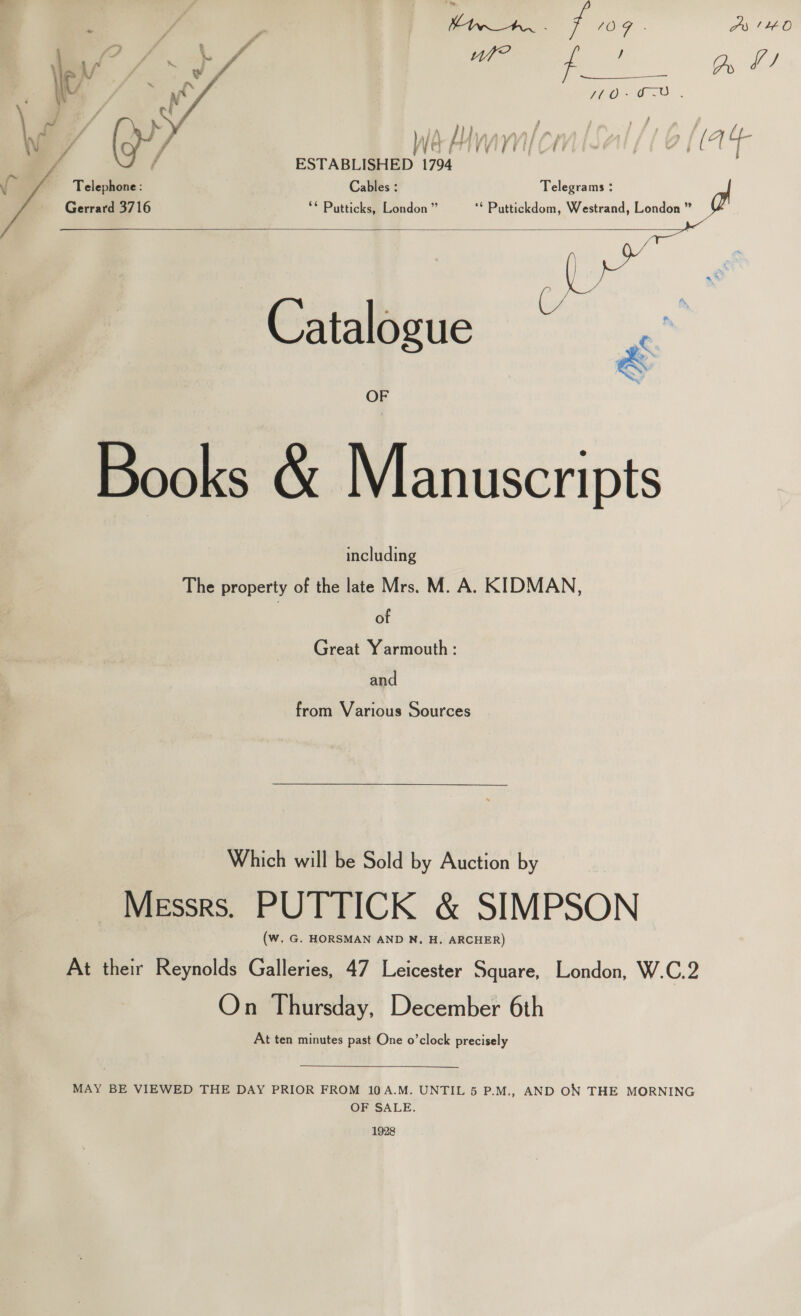 -. f . OA. ee Ps (HO ae ie. Oe *q 3 / &gt; are iP ef fh} 4 W/ na neice /6 lg ESTABLISHED 1794 ‘a Telephone : Cables : Telegrams : Gerrard 3716 ** Putticks, London ” ‘* Puttickdom, Westrand, London ” oo Catalogue “  Books &amp; Manuscripts The property of the he M. A. KIDMAN, of Great Yarmouth: and from Various Sources Which will be Sold by Auction by Messrs. PUTTICK &amp; SIMPSON (Ww. G. HORSMAN AND N, H. ARCHER) At their Reynolds Galleries, 47 Leicester Square, London, W.C.2 On Thursday, December 6th At ten minutes past One o’clock precisely  MAY BE VIEWED THE DAY PRIOR FROM 10A.M. UNTIL 5 P.M., AND ON THE MORNING OF SALE. 1928