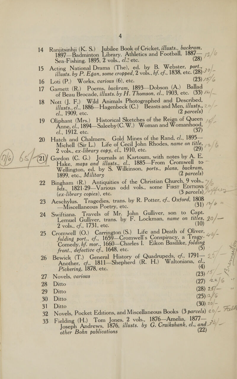 52) 26 27 28 29 30 31 32 33 4 Ranjitsinhji (K. S.) Jubilee Book of Cricket, illusts., buckram, 1897—Badminton Library, Athletics and Football, 1887— ;¢/v Sea-Fishing. 1895, 2 vols., cl. etc. (28) ’ Acting National Drama (The), ed. by B. Webster, port., ._/ illusts. by P. Egan, some cropped, 2 vols., hf. cf., 1838, etc. (28) he Loti (P.) Works, various (6), ete. (23) 12) 6 Garnett (R.) Poems, buckram, 1893—-Dobson (A.) Ballad of Beau Brocade, illusts. by H. Thomson, el., 1903, etc. (33) /4/— Nott (J. F.) Wild Animals Photographed and Described, illusts., cl., 1886—Hagenbeck (C.) Beasts and Men, illusts., 2 © cl., 1909, etc. (2 parcels) Oliphant (Mrs.) Historical Sketches of the Reign of Queen ,, a Anne, cl., 1894—Saleeby (C. W.) Woman and Womanhood, &gt; ~ cl., 1912, etc. : (37) Hatch and Chalmers. Gold Mines of the Rand, cl., 1895— Michell (Sir L.) Life of Cecil John Rhodes, name on title, ,. / / 2 vols., ex-library copy, cl., 1910, etc. (29) ° Hake, maps and illusts., cl., 1885—From Cromwell to ~ Wellington, ed. by S. Wilkinson, ports., plans, buckram, 1899, etc., Military (2 parcels) Bingham (R.) Antiquities of the Christian Church, 9 vols., *y /. bds., 1821-29—Various odd vols., some First EDITIONS “« ~ (ex-library copies), etc. (3 parcels) /“* pts Aeschylus. Tragedies, trans. by R. Potter, cf., Oxford, 1808 j —Miscellaneous Poetry, etc. (31) ee Bo Swiftiana. Travels of Mr. John Gulliver, son to Capt. Lemuel Gulliver, trans. by F. Lockman, name on titles, 20 hide 2 vols., cf., 1731, ete. (10) ¢ Cromwell’ (O.). Carrington (S.) Lite and Death of Oliver, . . / folding port., cf., 1659—Cromwell’s Conspiracy, a Tragy- i se Comedy, hf. mor., 1660—Charles I]. Eikon Basilike, folding LS front., defective cf., 1648, etc. (5) Sy Bewick (T.) General History of Quadrupeds, cf., 1791— 94° ~ By) Another, cf. 1811—Shepherd (R. H.) Waltoniana, cl., i Pickering, 1878, etc. (Br foe Novels, various (23) 7? — ; Ditto (27) 22) : Ditto (28) 25/7— Ditto (25), / 6 Ditto (30) 20/- Novels, Pocket Editions, and Miscellaneous Books (3 parcels) ¢° - Fath Fielding (H.) Tom Jones, 2 vols., 1876—Amelia, 1877— ., Joseph Andrews, 1876, illusts. by G. Cruikshank, cl., and TY/ - other Bohn publications (22)