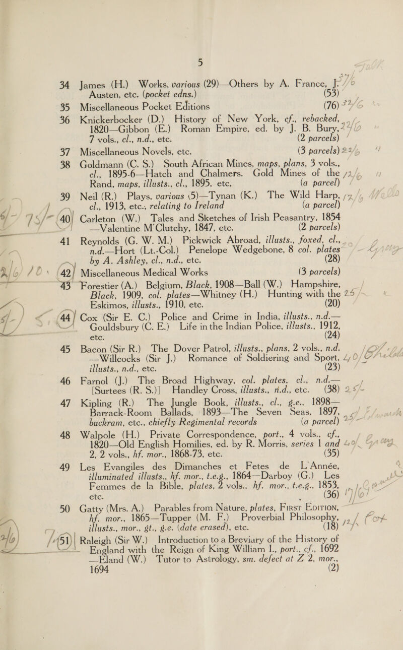 34 James (H.) Works, various (29)—Others by A. France, P/ 6 Austen, etc. (pocket edns.) (53) 7 vols., cl., n.d., etc. (2 parcels) / 38 Goldmann (C. S.) South African Mines, maps, plans, 3 vols., Rand, maps, illusts., cl., 1895, etc, (a parcel) cl., 1913, etc., relating to Ireland (a parcel) —Valentine M'Clutchy, 1847, etc. (2 parcels) 41 Reynolds (G. W. M.) Pickwick Abroad, illusts., foxed, Chins n.d.—Hort (Lt.-Col.) Penelope Wedgebone, 8 col. plates ., by A. Ashley, cl., n.d., etc. (28) 42) Miscellaneous Medical Works (3 parcels) 43 Forestier (A.) Belgium, Black, 1908—Ball (W.) Hampshire, _., Eskimos, illusts., 1910, ete. 44) Cox (Sir E. C.) Pelice and Crime in India, illusts., n.d.— —“ — Gouldsbury (C. E.) Life inthe Indian Police, illusts., “Ob etc. 45 Bacon (Sir R.) The Dover Patrol, illusts., plans, 2 vols., n.d. illusts., n.d., etc. 46 Farnol (J.) The Broad Highway, col. plates, cl., n.d.— 47 Kipling (R.) The Jungle Book, illusts., cl., g.e., 1898— Barrack-Room Ballads, 1893—The Seven Seas, 1897, aa 48 Walpole (H.) Private Correspondence, port., 4 vols., cf, 2, 2 vols., hf. mor., 1868-73, etc. 49 Les Evangiles des Dimanches et Fetes de L Année, illuminated illusts., hf. mor., t.e.g., 1864--Darboy (G.) Les Femmes de la Bible, plates, 2 vols., hf. mor., t.e.g., NBe etc. _ ( 50 Gatty (Mrs. A.) Parables from Nature, plates, First Epirion, hf. mor., 1865—Tupper (M. F illusts., mor., gt., g.e. (date erased), etc. ams _Eland (W.) Tutor to Astrology, sm. defect at Z 2, mor., 1694 (2)