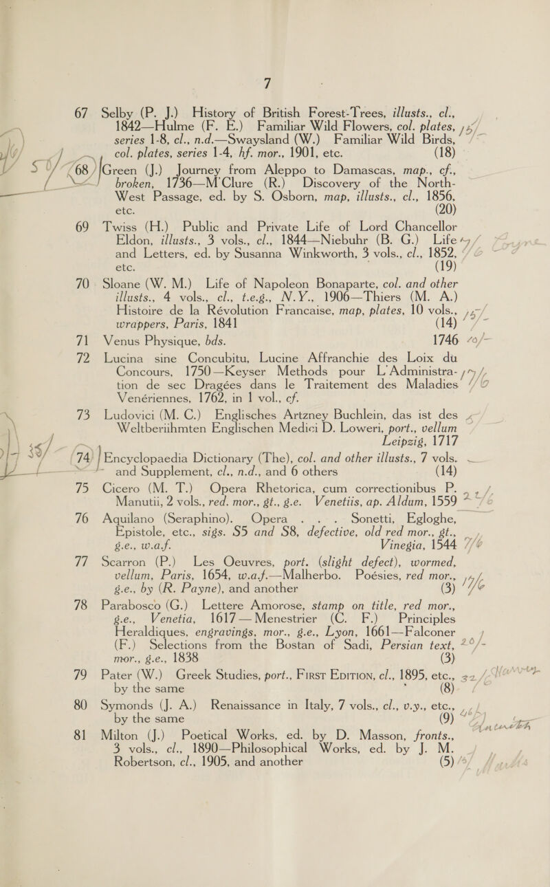 67.- Selby -(P.. J.) Baton of British Forest-Trees, illusts., cl., -\ 1842—Hulme (F. E.) Familiar Wild Flowers, col. plates, i ) series 1-8, cl., n.d.—Swaysland (W.) Familiar Wild Birds, y j YW bap ©. plates, series 1-4, hf. mor., 1901, etc. (IS) * ow 5S y £68 / reen (J.) Journey from Aleppo to Damascas, map., cf., ee broken, 1736—M’Clure (R.) Discovery of the Narth- _— West Passage, ed. by S. Osborn, map, illusts., cl., NBR) etc. 69 Twiss (H.) Public and Private Life of Lord Chancellor Eldon, illusts., 3 vols., cl., 1844—Niebuhr (B. G.) Life +, / and Letters, any by cera Winkworth, 5 vols.,, cl., 1852, ¢ etc. : (19) 70.» Sloane (W. M.) Life of Napoleon Bonaparte, col. and other illusts., 4 vols., cl., t.e.g., N.Y., 1906—Thiers (M. A.) Histoire de la Révolution Francaise, map, plates, 10 vols., ,,-/ wrappers, Paris, 1841 (t4\ 7 71 Venus Physique, bds. 1746 “0/ 72 Lucina sine Concubitu, Lucine Affranchie des Loix du Concours, 1750—Keyser Methods pour L Administra- ;% /, tion de sec Dragées dans le Traitement des Maladies // 7 Venériennes, 1762, in 1 vol., cf. % 73 Ludovici (M. C.) Englisches Artzney ea a ee das ist des » , \ Weltberiihmten Englischen Medici D. Loweri, port., vellum Y $ ae Leipzig, 1717 jf 3Y ey ~/ 74 | Encyclopaedia Dictionary (The), col. and other illusts., 7 vols. — of ——“&lt;- and Supplement, cl., n.d., and 6 others (14) 75 Cicero (M. T.) Opera Rhetorica, cum correctionibus P. . , / Manutii, 2 vols., red. mor., gt., g.e. Venetiis, ap. Aldum, 1559 caitd 76 Aquilano (Seraphino). Opera . Sonetti, Egloghe, Epistole, etc., sigs. S5 and S8, eee old red mor., gt., Ge. Was. Vinegia, 1544 7 77 Scarron (P.) Les Oecuvres, port. (slight defect), wormed, vellum, Paris, 1654, w.aj~.—Malherbo. Poésies, red mor., yf g.e., by (R. Payne), and another (3) We 78 Parabosco (G.) Lettere Amorose, stamp on title, red mor., g.e., Venetia, 1617—Menestrier (C. F.) Principles Heraldiques, engravings, mor., g.e., Lyon, 1661—Falconer (F.) Selections from the Bostan of Sadi, Persian text, *°/- mvor., Ses, 1838 (3) | 79 Pater (W.) Greek Studies, port., Firsr Epition, el., 1895, ete.. 32,/ Now) by the same (8) 80 Symonds (J. A.) Renaissance in Italy, 7 vols., el:; UsNig CLE., » J by the same ( fbf 3 vols., cl., 1890—Philosophical Works, ed. by J. M. Robertson, c/., 1905, and another (5) /