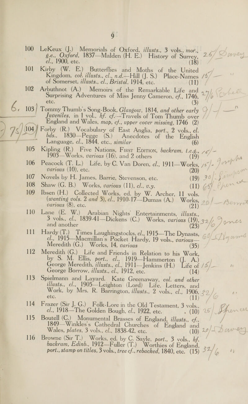 100 LeKeux (J.) Memorials of Oxford, illusts., 3 vols., MOPS eA cs g.e., Oxford, 1837—Malden (H. E.) History of Surrey, 79/9“ '°o cl., 1900, etc. (18) 101 Kirby (W. E.) Butterflies and Moths of the United 4) Kingdom, col. illusts., cl., n.d.—Hill (J. S.) Place-Names /4/ — of Somerset, i/lusts., cl., Bristol, 1914, etc. (37 102 Arbuthnot (A.) Memoirs of the Remarkable Life and Surprising Adventures of Miss Jenny Cameron, cf., 1746, ay b \ tc. . ; ‘, 103 Tommy Thumb’'s Song-Book, Glasgow, 1814, and other early —¥) — cre, eee es fuveniles, in f Vol... Af cfs—Travels of Tom Thtmb over / ~\ » ~~... England and Wales, map, ef., upper cover missing, 1746 (2) a 76 } 104) Forby (R.) Vocabulary of East Anglia, port., 2 vols., el. J ome vues... 1830—Pegge . (Sieh Anecdotes “Of”. the English — Sf Language, cl:, 1844, etc., similar (6) 105. Kipling (R.) Five Nations, First Epition, buckram, t.e.8., ~¢/— 1903—Works, various (16), and 2 others (19) °° Re tn LA 106 Peacock (T. L.) Life, by C. Van Doren, el., 1911“ Works, e77- Jo! | various (10), etc. (20) * 107 Novels by H. James, Barrie, Stevenson, etc. (19) 7° | pa 7 108 Shaw (G. B.) Works, various (11), cl., v.Y. (11) (ain yee 109 Ibsen (H.) Collected Works, ed. by W. Archer, 11 vols. . (wanting vols. 2 and 3), cl., 1910-17—Dumas (A.) Works, gn / Ae... various (8), etc. ies ee 110 Lane (E. W.) Arabian Nights’ Entertainments, illusts., 3 vols., cl., 1839-41—Dickens (C.) Works, various (19), 32/) D erve and another 5 i We s 111 Hardy (T.) Times Laughingstocks, c/., 1915—The Dynasts, -4/ TY, wd cl., 1915—Macmillan’s Pocket Hardy, 19 vols., various— ~ /—*~*” Meredith (G.) Works, 14, various (35) 112 Meredith (G.) Life and Friends in Relation to his Work, by S. M. Ellis, port., cl., 1919—Hammerton 6 Fe any George Meredith, illusts., cl., 1911—Jenkins (H.) Life of / a/_ George Borrow, illusts., cl., 1912, etc. (14) 7 113. Spielmann and Layard. Kate Greenaway, col. and other illusts., cl., 1905—Leighton (Lord) Life, Letters, and | Work, by Mrs. R. Barrington, illusts., 2 vols., cl., 1906, eos, i f ? Fi - etc. aril ge | 114 Frazer (Sir J. G.) _Folk-Lore in the Old Testament, 3 vols., a G4 — cl., 1918 —The Golden Bough, el., 1922, etc. 5 CHOY DE Ts Fr vn CMM 115 Boutell (C.) Monumental Brasses of England, illusts., cf., / 1849—Winkles’'s Cathedral Churches of England and; | ee Wales, plates, 3 vols., cl., 1838-42, etc. (10). 49/7 2 ow™ 116 Browne (Sir T.) Works, ed. by C. Sayle, port., 3 vols., a buckram, Edinb., 1912—Fuller (T.) Worthies of England, i eet port., stamp on titles, 3 vols., tree cf., rebacked, 1840, etc. (15) 227% ; oi