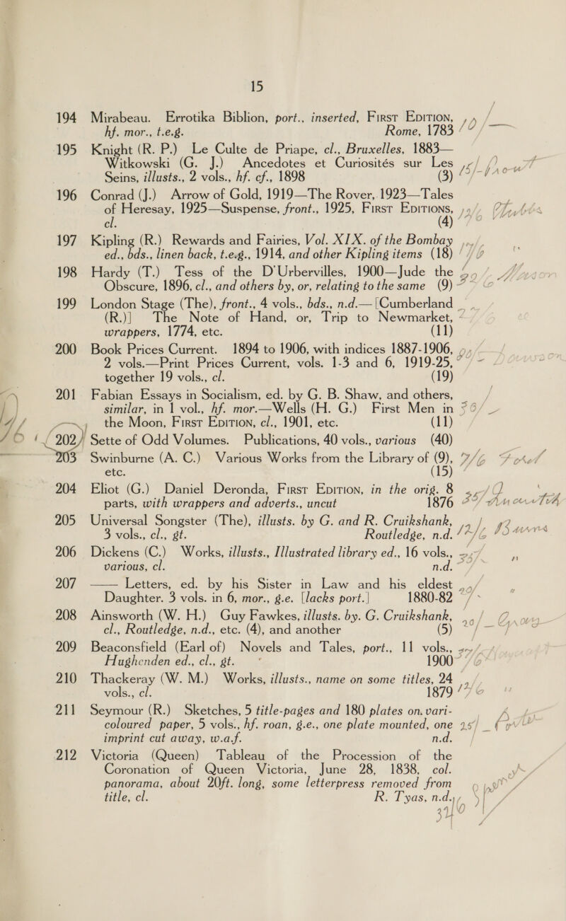 15 194 Mirabeau. Errotika Biblion, port., inserted, First Epition, cy om hf. mor., t.e.g. Rome, 1783 : 195 Knight ( (ROP) Le Culte de Priape, cl., Bruxelles, 1883— Witkowski (G. J.) ae ae et Curiosités sur Les /: rad j ) errs Seins, illusts., 2 vols., hf. cf., 1 Be7 196 Conrad (J.) Arrow of Gold, ee Rover, 1923—Tales of Heresay, 1925—Suspense, front., 1925, First sti hy (Ants a ee 197. Kipling (R.) Rewards and Fairies, Vol. XIX. of the Bombay ,,, ed., bds., linen back, t.e.g., 1914, and other Kipling items (18) | 198 Hardy (T.) Tess of the D'Urbervilles, 1900—Jude the a as Obscure, 1896, cl., and others by, or, relating tothe same (9) 7 199 London Stage (The), front., 4 vols., bds., n.d.— [Cumberland _ (R.)| The Note of Hand, or, he to Newmarket, - wrappers, 1774, etc. 1) 200 Book Prices Current. 1894 to 1906, with indices 1887- 1906, , 2 vols.—Print Prices Current, vols. 1-3 and 6, 1919- 95. together 19 vols., cl. (19) “-\ 201 Fabian Essays i - Socialism, ed. by G. B. Shaw, and others, | / } similar, in 1 vol., hf. mor.—Wells (H. G.) First Men in ¥6/ _ WL —~, the Moon, F IRST Epition, cl., 1901, ete. (11)  (209) Sette of Odd Volumes. Publications, 40 vols., various (40) 3 Swinburne (A. C.) Various Works from the Library of a B/ etc. 204 Eliot (G.) Daniel Deronda, First Epition, in the orig. 8 &lt;,-/ a ‘ae parts, with wrappers and adverts., uncut 1876 2 AncrrTh 205 Universal Songster (The), illusts. by G. and R. Cruikshank, ,, / , ee 3 vols., cl., gt. Routledge, n.d. I7NG pee 206 Dickens (C.) Works, illusts., Illustrated library ed., 16 vols., 2, . various, cl. se 207 Letters, ed. by his Sister in Law and his eldest , of Daughter. 3 vols. in 6, mor., g.e. [lacks port.| 1880-82 —/ 208 Ainsworth (W. H.) Guy Fawkes, illusts. by. G. Cruikshank, Ones cl., Routledge, n.d., etc. (4), and another (5) 227/ -p% 209 Beaconsfield (Earl ie Novels and Tales, port., 11 vols., 2+ Husghenden ed., cl., ° 1900° 210 Thackeray (W. M.) ee illusts., name on some itles, 24 vols., cl. 211 Seymour (R.) Sketches, 5 title-pages and 180 plates on. vari- = coloured paper, 5 vols., hf. roan, g.e., one plate mounted, one 15/ (pv imprint cut away, w.a.f. n.d. 212 Victoria (Queen) Tableau of the Procession of the Coronation of Queen Victoria, June 28, 1838, col. panorama, about 20ft. long, some letterpress removed from 4 ;.9 , title, cl. Re Tyas, Wilay ee ayy Us