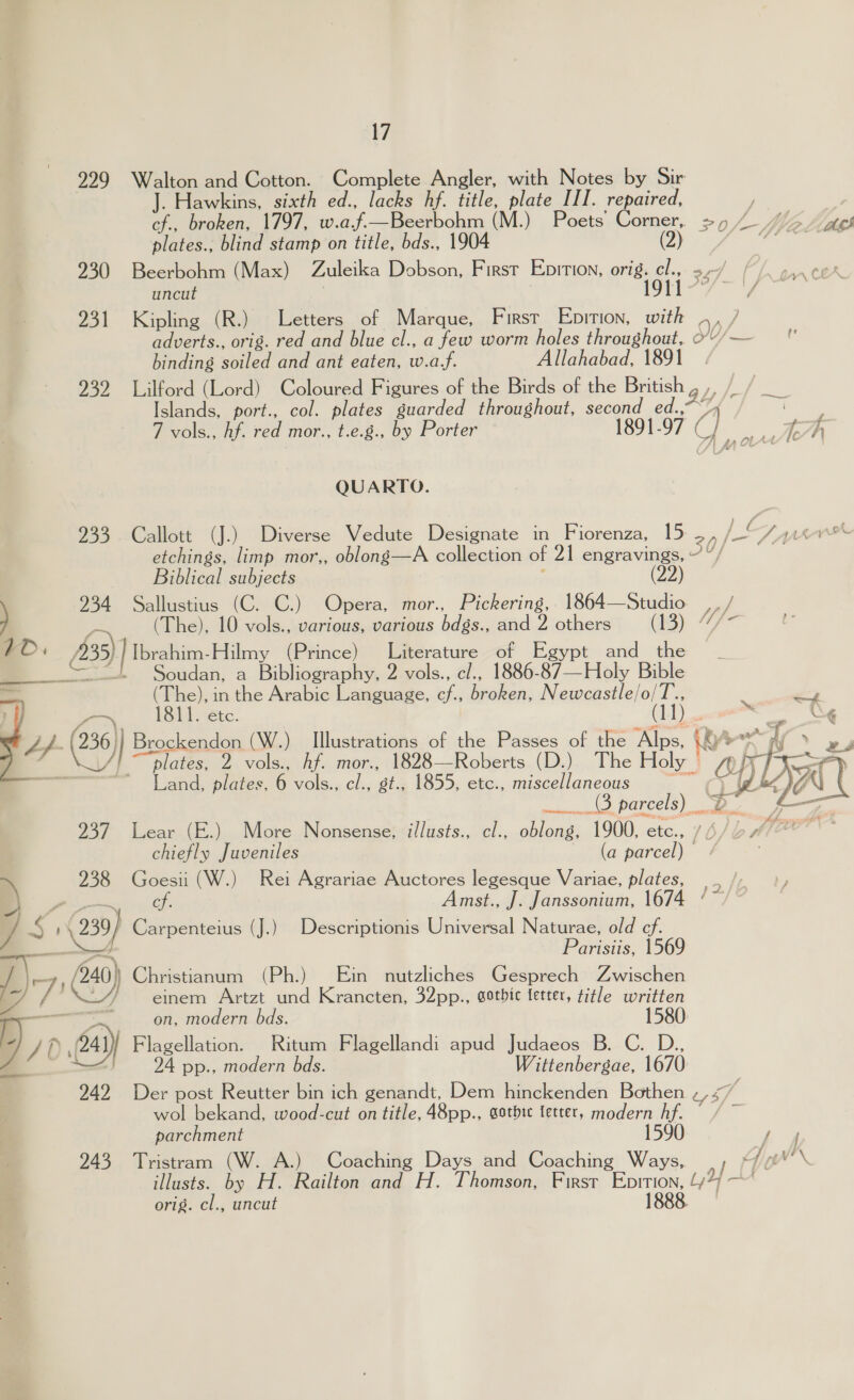 229 Walton and Cotton. Complete Angler, with Notes by Sir Hawkins, sixth ed., lacks hf. title, plate III. repaired, ; cf., broken, 1797, w.af.—Beerbohm (M.) Poets Corner, =) 4 4/5. ges plates., blind stamp on title, bds., 1904 (2) Ae dhe os 930 Beerbohm (Max) Zuleika Dobson, First Epition, orig. cl., oc uncut 3 | 1911 231 Kipling (R.) Letters of Marque, First Epition, with , , / adverts., orig. red and blue cl., a few worm holes throughout, o'”/— binding soiled and ant eaten, w.a,f. Allahabad, 1891 932 Lilford (Lord) Coloured Figures of the Birds of the British ay | ae Islands, port., col. plates guarded throughout, second ed., 74 : 7 vols., hf. red mor., t.e.g., by Porter 1891-97 C ar CL, QUARTO. 233 Callott (J.) Diverse Vedute Designate in Fiorenza, 15 ‘ [oF JAsevrTwr etchings, limp mor,, oblong—A collection of 21 engravings, ~ ”/ Biblical subjects ZZ 234 Sallustius (C. C.) Opera, mor., Pickering, 1864—Studio wk a (The), 10 vols., various, various bdgs., and 2 others (13) Mfe 10. (35) | Ibrahim-Hilmy (Prince) Literature of Egypt and_ the _— = Soudan, a Bibliography, 2 vols., c/., 1886-87—Holy Bible (The), in the Arabic Language, cf., broken, Newcastle/o/T., rahe 1811, etc. CLD) oe pan L/ (236 ] Brockendon (W.) Illustrations of the Passes of the Alps, yo fy &gt; y el AL plates, 2 vols., hf. mor., 1828—Roberts (D.) The Holy © Copy SF ————-—-——~ Land, plates, 6 vols., cl., gt., 1855, etc., miscellaneous ~~ cy (hg,   237. Lear (E.) More Nonsense, illusts., cl., oblong, 1900, ae , chiefly Juveniles (a parcel) — 238 Goesii (W.) Rei Agrariae Auctores legesque Variae, plates, ss ) sah rs Oo Amst., J. Janssonium, 1674 ‘~ / is rs 239) Carpenteius (J.) Descriptionis Universal Naturae, old cf. Sd Parisiis, 1569 DS, &amp; L) einem Artzt und Krancten, 32pp., sotbic letter, title written mn OF, modern bds. 7/0 A? } Flagellation. Ritum Flagellandi apud Judaeos B. C. D., : 24 pp., modern bds. Wittenbergae, 1670 242 Der post Reutter bin ich genandt, Dem hinckenden Bothen , 15, ‘a wol bekand, wood-cut on title, 48pp., gotbic letter, modern hf. — / ~ parchment 1590. gy 243 Tristram (W. A.) Coaching Days and Coaching Ways, .; + 1 oh illusts. by H. Railton and H. Thomson, First Enrtion, 47? ~~’ orig. cl., uncut 1888 7 240) Christianum (Ph.) Ein nutzliches Gesprech Zwischen 