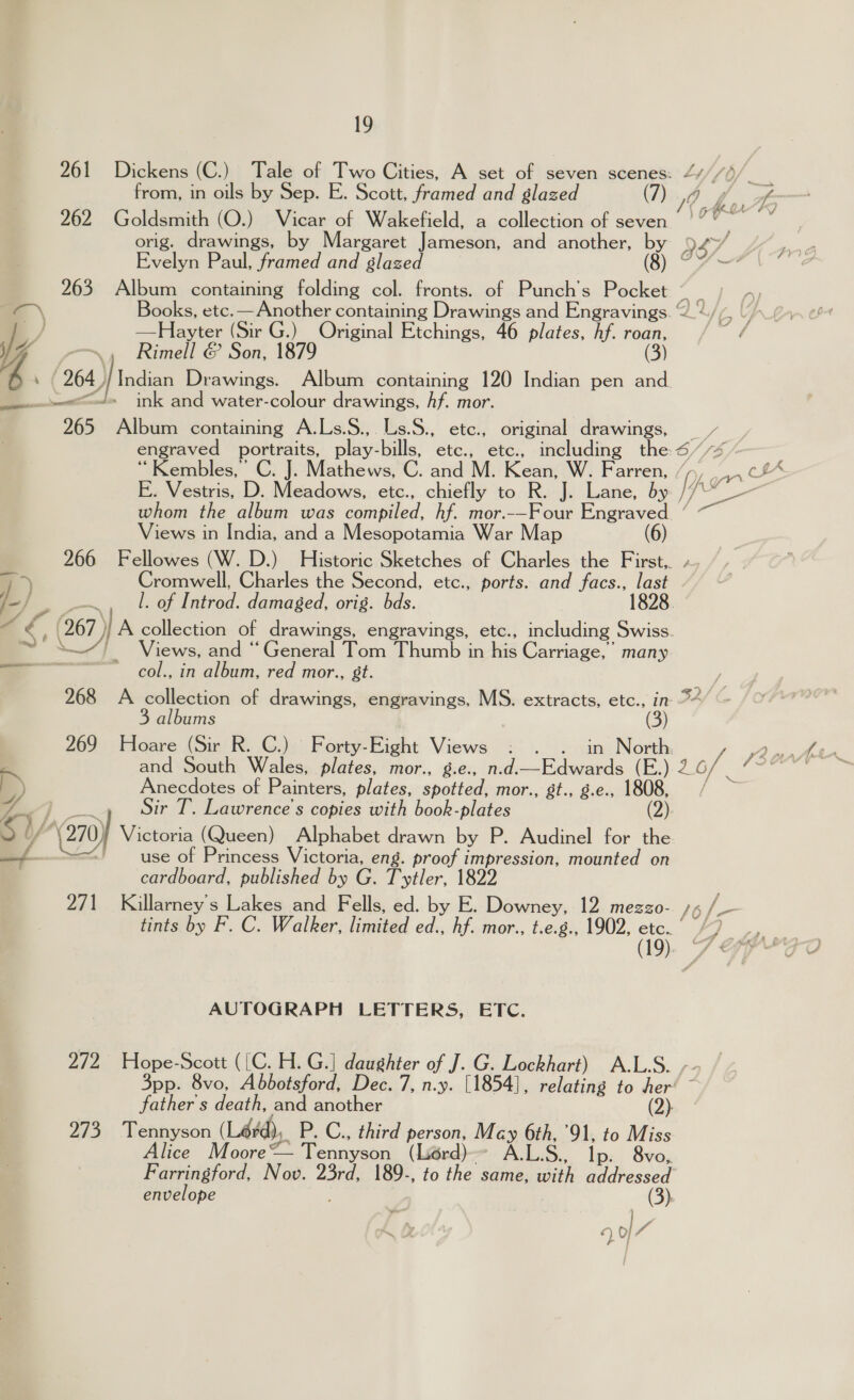 from, in oils by Sep. E. Scott, framed and glazed (7) 0 s Evelyn Paul, framed and glazed (sy &amp; 263. Album containing folding col. fronts. of Punch’s Pocket - \ Books, etc.— Another containing Drawings and Engravings. ©? G4 ./ —Hayter (Sir G.) Original Etchings, 46 plates, Af. roan, / VY; Rimell &amp; Son, 1879 (3) hb 264, Indian Drawings. Album ay ane 120 Indian pen and. a wet=~ls ink and water-colour drawings, hf. mor. 265 Album containing A.Ls.S., Ls.S., etc., original drawings, et Sal portraits, play- bills, Ctc.; etc:, including the 6B/ ‘Kembles,’ C. J. Mathews, C. and M. Kean: W. Farren, / whom the album was compued. hf. mor.-—Four Engraved ’ Views in India, and a Mesopotamia War Map 266 Fellowes (W. D.) Historic Sketches of Charles the First,. / a) Cromwell, Charles the Second, etc., ports. and facs., last DL l. of Introd. damaged, orig. bds. 1828. 267) )} A collection of drawings, engravings, etc., including Swiss. VY '_ Views, and “General Tom Thumb in his Carriage, many col., in album, red mor., st. everett 268 A collection of drawings, engravings, MS. extracts, etc., in 32 3 albums (3) 269 Hoare (Sir R. C.) Forty-Eight Views : . . in North Anecdotes of Painters, plates, spotted, mor., gt., g.e., 1808, OP a Sir T. Lawrence's copies with book-plates (2). / \(270) Victoria (Queen) Alphabet drawn by P. Audinel for the ' use of Princess Victoria, eng. proof impression, mounted on cardboard, published by G. Tytler, 1822 271 Killarney’s Lakes and Fells, ed. by E. Downey, 12 mezzo- tints by F. C. Walker, limited ed., hf. mor., t.e.g., 1902, etc. 5 Rew, = oA AUTOGRAPH LETTERS, ETC. 272 Hope-Scott ([C. H. G.] daughter of J. G. Lockhart) A.L.S. - 3pp. 8vo, Abbotsford, Dec. 7, n.y. [1854], relating to Aer’ ~ father s death, and another (2) 273 Tennyson (Lérd), P. C., third person, Macy 6th, 91, to Miss lice Moore — tennant (Lior ALS. Ip. 8vo, Farringford, Nov. 23rd, 189-, to the same, os addressed (3): envelope 49/7 ANI