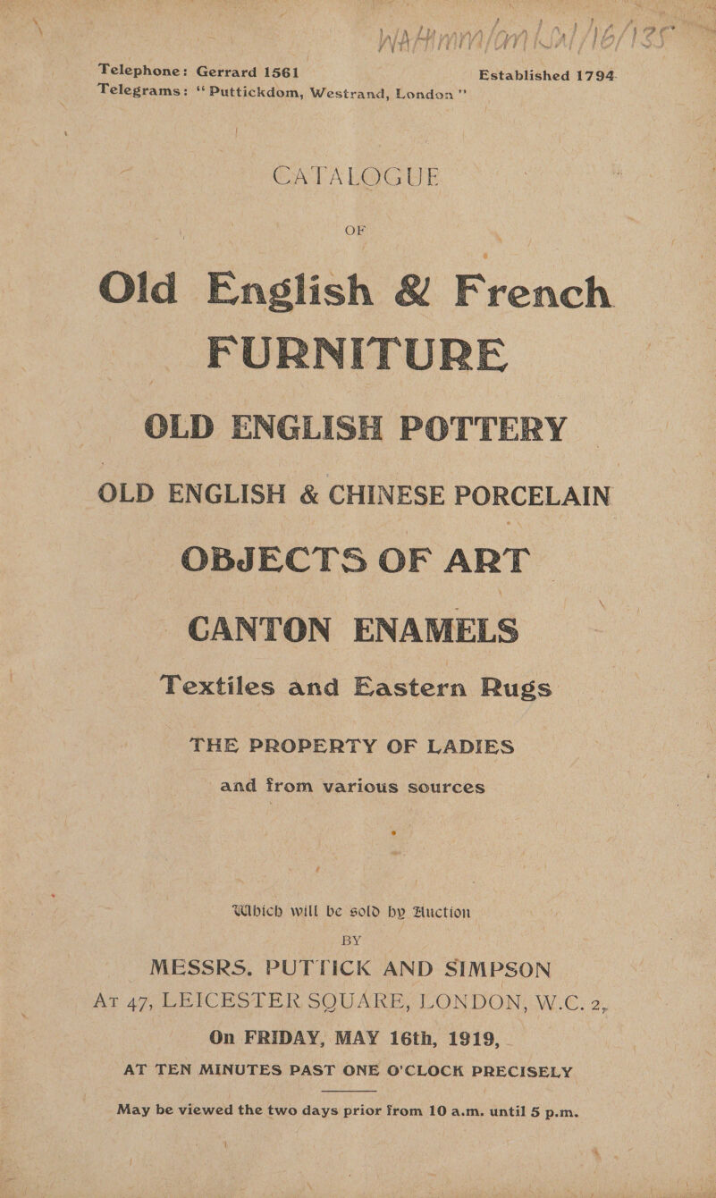 Telephone: Gerrard 1561 Established 1794. Telegrams: ‘‘Puttickdom, Westrand, London” { CATALOGUE  OLD ENGLISH   OLD ENGLISH &amp; CHINESE PORCELAIN OBJECTS OF ART CANTON ENAMELS Textiles and Eastern Rugs THE PROPERTY OF LADIES and from various sources Wibich will be sold by Auction By : MESSRS. PUTTICK AND SIMPSON Ar 47, LEICESTER SQUARE, LONDON, W.C. 2, On FRIDAY, MAY 16th, 1919, AT TEN MINUTES PAST ONE O’CLOCK PRECISELY  May be viewed the two days prior from 10 a.m. until 5 p.m. {