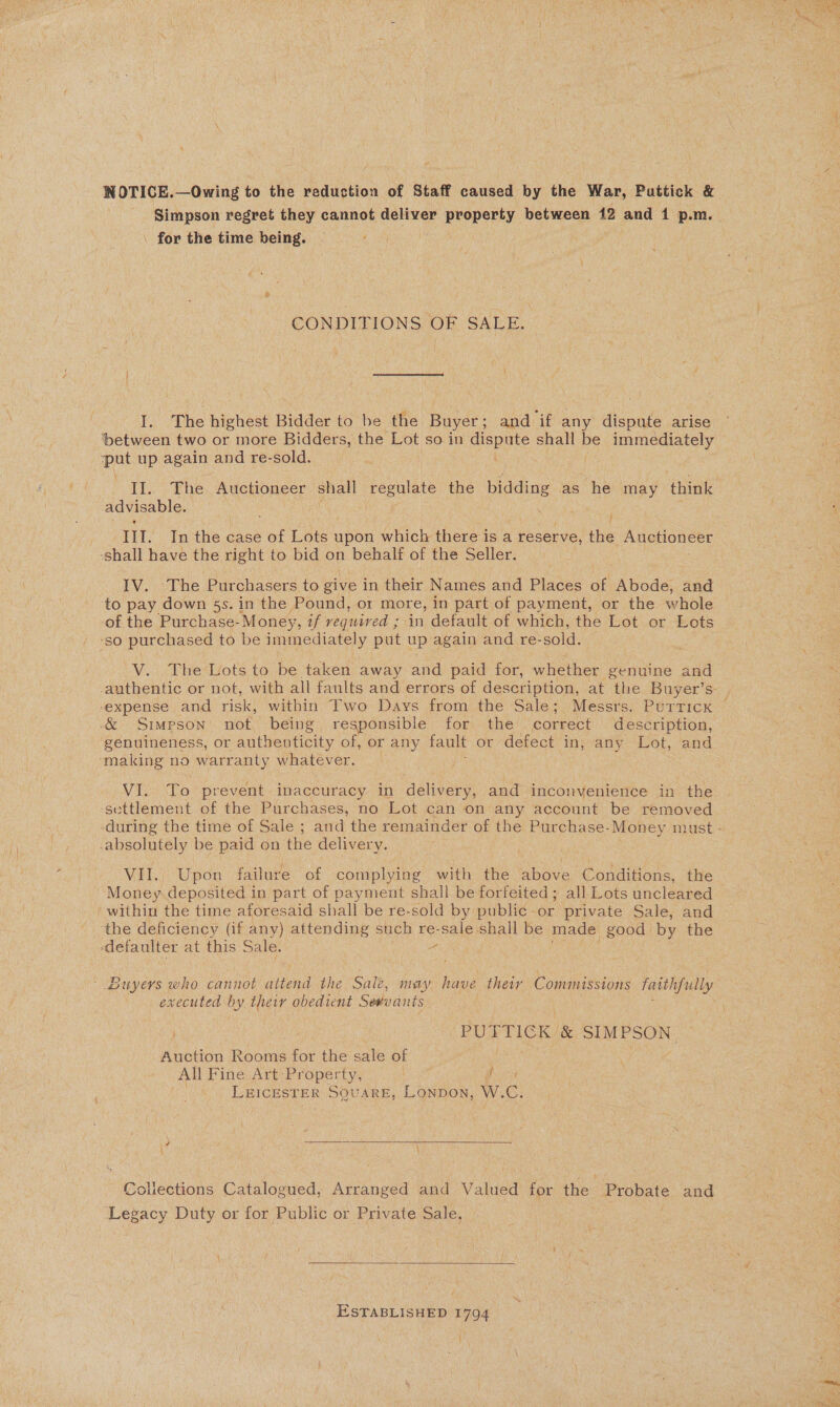 NOTICE.—Owing to the reduction of Staff caused by the War, Puttick &amp; Simpson regret they cannot deliver eae between 12 and 4 p.m. | for the time being. CONDITIONS OF SALE. I. The highest Bidder to be the Buyer; and if any dispute arise ‘between two or more Bidders, the Lot so in dispute shall be immediately pat up again and re-sold. | II. The. Auctioneer shall regulate the Dias as he may think advisable. ¥ IIT. In the case ne Lots upon which there is a reserve, the Auctioneer -shall have the right to bid on behalf of the Seller. IV. The Purchasers to give in their Names and Places of Abode, and ‘to pay down 5s. in the Pound, or more, in part of payment, or the whole of the Purchase- Money, af required ; in default of which, the Lot or Lots ‘so purchased to be immediately put up again and re-sold. V. The Lots to be taken away and paid for, whether genuine and authentic or not, with all faults and errors of description, at the Buyer’s- ‘expense and risk, within Two Days from the Sale; Messrs. PurticKx — &amp; Simpson not being responsible for the correct description, genuineness, or authenticity of, or any fault or defect in;sany Lot, and ‘making no warranty whatever. VI. To prevent inaccuracy in delivery, and inconvenience in the settlement of the Purchases, no Lot can on any account be removed during the time of Sale ; and the remainder of the Purchase-Money must - -absolutely be paid on the delivery. , VII. Upon failure of complying with the above Conditions, the Money. deposited in part of payment shall be forfeited ; all Lots uncleared — within the time aforesaid shall be re-sold by public-or private Sale, and ‘the deficiency (if any) attending such re- Sale shall be made eon by the -defaulter at this Sale. - Buyers who cannot attend the Sale, ny have their Commissions faithfully executed by ei obedient Sevvants PUTTICK &amp; SIMPSON — Anotion Rooms for the sale of All Fine Art Property, ; LEICESTER SQUARE, Lonpon, W. es \ Collections Catalogued, Arranged and Valued for the Probate and Legacy Duty or for Public or Private Sale,  ESTABLISHED 1794