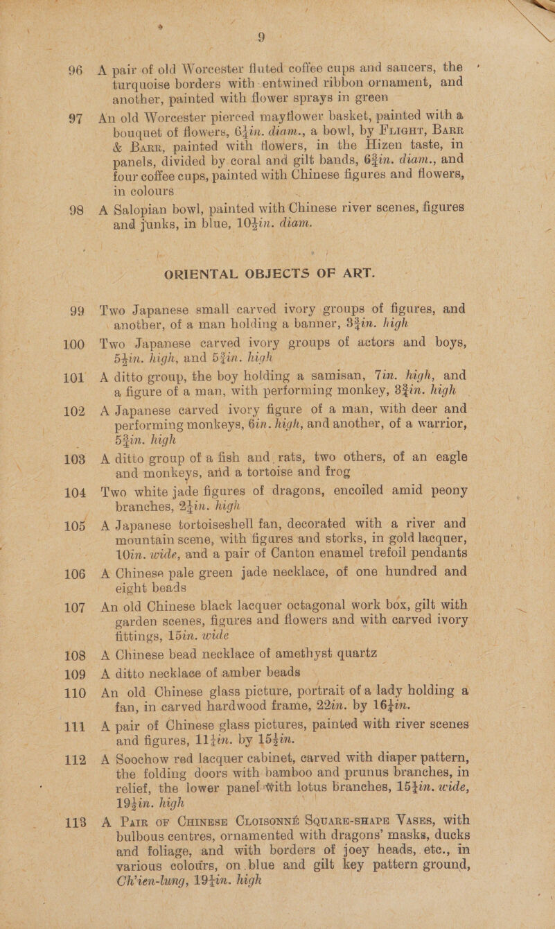 96 97 ga 100 102 104 106 107 108 109 110 111 112 113 On turquoise borders with-entwined ribbon ornament, and ‘another, painted with flower sprays in green An old Worcester pierced mayflower basket, painted with a bouquet of flowers, 64in. diam., a bowl, by Fuieur, Barr in colours e : A Salopian bowl, painted with Chinese river scenes, figures and junks, in blue, 104in. diam. | le ORIENTAL OBJECTS OF ART. another, of a man holding a banner, 34in. high Two Japanese carved ivory groups of actors and boys, «Bain. high, and Sgn. high | | : A ditto group, the boy holding a samisan, Tim. high, and a figure of a man, with performing monkey, 3%in. hagh A Japanese carved ivory figure of a man, with deer and performing monkeys, 6in. high, and another, of a warrior, 53in. high Ws 3 Th A ditto group of a fish and_ rats, two others, of an eagle and monkeys, and a tortoise and frog Two white jade figures of dragons, encoiled amid peony branches, 24in. high mountain scene, with figures and storks, in gold lacquer, 10in. wide, and a pair of Canton enamel trefoil pendants A Chinese pale green jade necklace, of one hundred and eight beads fc ape ee fittings, 15in. wide : A Chinese bead necklace of amethyst quartz A ditto necklace of amber beads | : an An old Chinese glass picture, portrait of a lady holding a fan, in carved hardwood frame, 22in. by 16zin. | and figures, Lljin. by 15g2n. — | A Soochow red lacquer cabinet, carved with diaper pattern, relief, the lower panel-With lotus branches, 15}in. wide, 194in. high ; re A Parr or Catnese Cioisonné Square-sHaPe Vasss, with - bulbous centres, ornamented with dragons’ masks, ducks various colours, on .blue and gilt key pattern ground, Chien-lung, 1940. high
