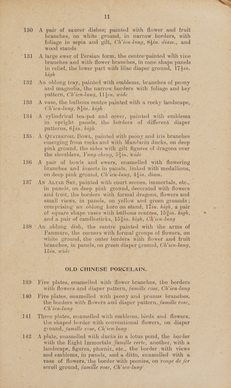 130 ‘131 133 135. 138 139 141 142 Il A pair of saucer dishes; painted with flower and fruit branches, on white ground, in narrow borders, with foliage in sepia and gilt, Ch ven-lung, 84in. dian., and | wood stands A large ewer of Persian form, the centre*painted with vine branches and with flower branches, in cone shape panels in relief, the lower part with lilac diaper ground, 1742n. high An oblong tray, painted with emblems, br sles of peony and magnolia, the narrow borders with foliage and key pattern, CNR. lung, 114i. wide Chren-lung, 84in. high in upright panels, the borders of ‘different diaper patterns, 6fin. high A Qvuarrerom Bows, painted with peony and iris branches emerging from rocks and with Mandarin ducks, on deep pink ground, the sides with gilt figures of dragons over the shoulders, Yung-cheng, 541. wide A pair of bowls and ewers, enamelled with flowering branches and insects in panels, linked with medallions, on deep pink ground, Ch’ven-lung, 441m. diam. | An Arar Ser, painted with court scenes, immortals, etc., in panels, on deep pink ground, decorated with flowers and fruit, the borders with formal dragons, flowers and small views, in panels, on yellow and green grounds ; comprising an oblong koro on stand, 17in. le a pair of square shape vases with teas centres, 15gin. high, and a pair of candlesticks, 152in. high, Ch’ien- hie Panmure, the corners with formal groups of flowers, on white ground, the outer borders with flower and fruit branches, in panels, on green diaper ground, Ch’ien-lung, 15min. wide OLD CHINESE PORCELAIN. Five plates, enamelled with flower branches, the borders with flowers and diaper pattern, famille rose, Ch’ien-lung Five plates, enamelled with peony and prunus branches, the borders with flowers and diaper pattern, famille rose, Ch’ven-lung Three plates, enamelled with emblems, birds and flowers: the shaped border with conventional flowers, on diaper ground, famille rose, Clvien-lung A plate, enamelled with ducks in a lotus pond, Ve border with the Eight Immortals, famille verte, another, with a landscape, figures, phoenix, ete., the border with views and emblems, in panels, and a ditto, enamelled with a vase of flowers, ‘the border with peonies, on rouge de fer scroll ground, famille rose, Ch’ren-lung