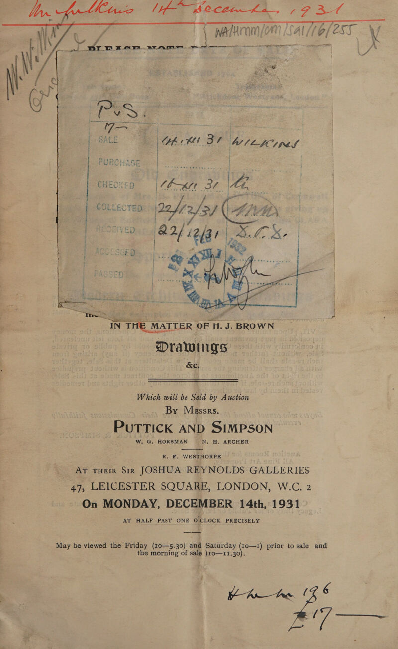       In. frthiane (i Secenha 721 SN ane mar >a Sennen Al PETEST NG C¥ 1 y namrnnlon ar 7ro/est Vy e , oli 8 actin, A Bronan rt rng renee /* ee ee . a   i } } t PR Sa ES ATTER OF H. J. BROWN | Drawings — &amp;C, Which will be Sold by Auction By Messrs. Puttick AND SIMPSON W. G. HORSMAN N, H. ARCHER  R. F. WESTHORPE AT THEIR Sir JOSHUA REYNOLDS GALLERIES 47; LEICESTER SQUARE, LONDON, W.C. 2 On MONDAY, DECEMBER 14th, 1931 AT HALF PAST ONE O'CLOCK PRECISELY —_— — May be viewed the Friday (10—5.30) and Saturday (10—1) prior to sale and the morning of sale )10o—11.30). | inte / Ot gar  