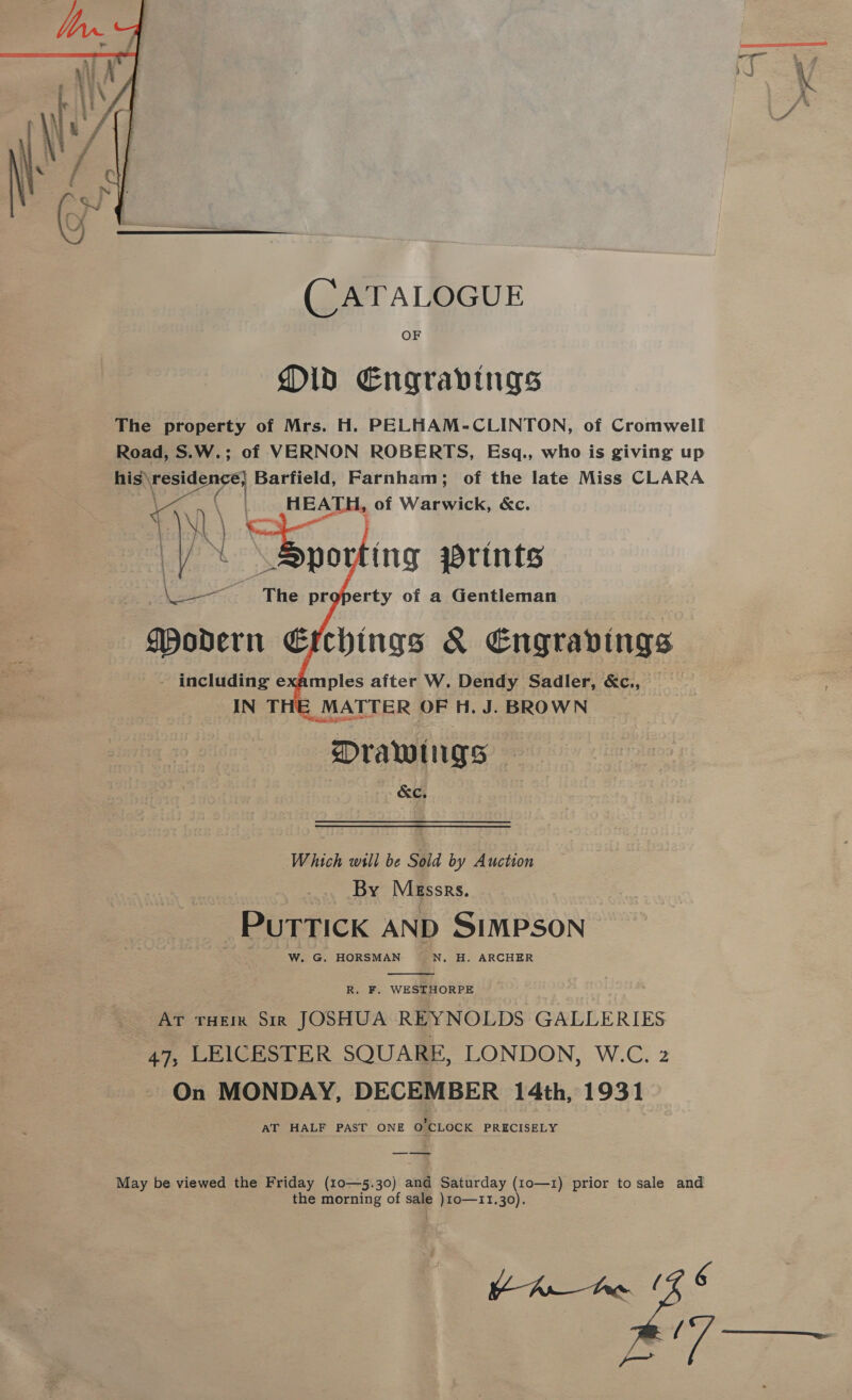  (CATALOGUE OF Old Engravings The property of Mrs. H. PELHAM-CLINTON, of Cromwell Road, S.W.; of VERNON ROBERTS, Esq., who is giving up his» pel Barfield, Farnham; of the late Miss CLARA HEATH, of Warwick, &amp;c.   ing wrints Cae The property of a Gentleman mples after W. Dendy Sadler, &amp;c., ; MATTER OF H. J. BROWN Drawings &amp;c, Which will be Sold by Auction By Messrs. PuTTIcK AND SIMPSON W. G. HORSMAN N, H. ARCHER  R. F. WESTHORPE AT rHEm Sir JOSHUA REYNOLDS GALLERIES 47, LEICESTER SQUARE, LONDON, W.C. 2 On MONDAY, DECEMBER 14th, 1931 AT HALF PAST ONE on ‘CLOCK PRECISELY May be viewed the Friday (10—5.30) and Saturday (10—1) prior to sale and the morning of sale )10o—11.30). (7 6 > Te