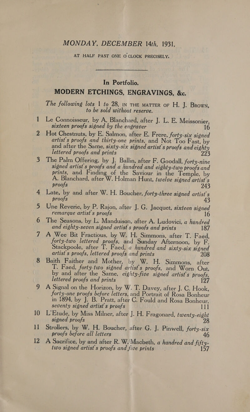 12 MONDAY, DECEMBER 14th, 1931, AT HALF PAST ONE O CLOCK PRECISELY. In Portfolio. MODERN ETCHINGS, ENGRAVINGS, &amp;c. The following lots | to 28, in THE MaTTER oF H. J. Brown, to be sold without reserve. Le Connoisseur, by A, Blanchard, after J. L. E. Meissonier, sixteen proofs signed by the engraver 16 Hot Chestnuts, by E. Salmon, after E. Frere, forty-six signed artist s proofs and thirty-one prints, and Not Too Fast, by and after the Same, sixty-six signed artist's proofs and eighty lettered proofs and prints 223 The Palm Offering, by J. Ballin, after F. Goodall, forty-nine signed artist's proofs and a hundred and eighty-two proofs and prints, and Finding of the Saviour in the Temple, by A. Blanchard, after W. Holman Hunt, twelve signed artist's proofs 243 Late, by and after W. H. Boucher, forty-three signed artist's proofs ) 43 Une Reverie, by P. Rajon, after J. G. Jacquet, sixteen signed remarque artist s proofs 16 The Seasons, by L. Manduison, after A. Ludovici, a hundred and eighty-seven signed artist s proofs and prints 187 A Wee Bit Fractious, by W. H. Simmons, after T. Faed, forty-two lettered proofs, and Sunday Afternoon, by F. tackpoole, after T. Faed, a hundred and sixty-six signed artist s proofs, lettered proofs and prints 208 Baith Faither and Mother, by W. H. Simmons, after T. Faed, forty-two signed artist's proofs, and Worn Out, by and after the Same, eighty-five signed artist's proofs, lettered proofs and prints 127 A Signal on the Horizon, by W. T. Davey, after J. C. Hook, forty-one proofs before letters, and Portrait of Rosa Bonheur in 1894, by J. B. Pratt, after C. Fould and Rosa Bonheur, seventy signed artist s proofs 111 L' Etude, by Miss Milner, after J. H. Fragonard, twenty-eight signed proofs 28 Strollers, by W. H. Boucher, after G. J. Pinwell, forty-six proofs before all letters 46