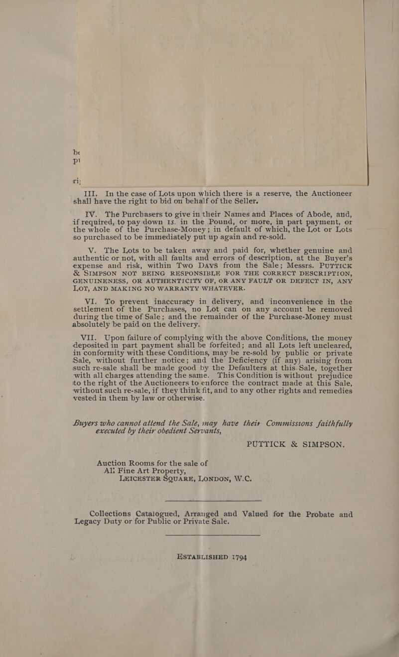 ‘De pl £1 shall have the right to bid on behalf of the Seller. IV. The Purchasets to give in their Names and Places of Abode, and, if required, to pay down Is. in the Pound, or more, in part payment, or the whole of the Purchase-Money; in default of which, the Lot or Lots so purchased to be immediately put up again and re-sold. V. The Lots to be taken away and paid for, whether genuine and authentic or not, with all faults and errors of description, at the Buyer’s expense and risk, within Two Days from the Sale; Messrs. PUTTICK &amp; SIMPSON NOT BEING RESPONSIBLE FOR THE CORRECT DESCRIPTION, GENUINENESS, OR AUTHENTICITY OF, OR ANY FAULT OR DEFECT IN, ANY LoT, AND MAKING NO WARRANTY WHATEVER. VI. To prevent inaccuracy in delivery, and inconvenience in the settlement of the Purchases, no Lot can on any account be removed during the time of Sale; and the remainder of the Purchase-Money must absolutely be paid on the delivery. VII. Upon failure of complying with the above Conditions, the money deposited in part payment shall be forfeited; and all Lots left uncleared, in conformity with these Conditions, may be re-sold by public or private Sale, without further notice; and the Deficiency (if any) arising from such re-sale shall be made good by the Defaulters at this.Sale, together with all charges attending the same. This Condition is without prejudice ito the right of the Auctioneers to enforce the contract made at this Sale, without such re-sale, if they think fit, and to any other rights and remedies vested in them by law or otherwise. Buyers who cannot attend the Sale, may have their Commissions faithfully executed by their obedient Servants, PUTTICK &amp; SIMPSON. Auction Rooms for the sale of Ali Fine Art Property, LEICESTER SQUARE, LONDON, W.C. Collections Catalogued, Arranged and Valued for the Probate and Legacy Duty or for Public or Private Sale. ESTABLISHED 1794 