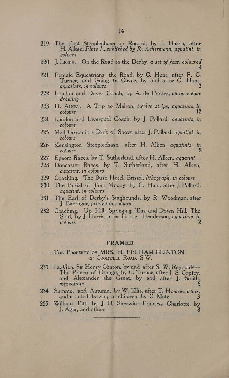 elo 220 221 Zee 223 224 225 226 22/ 228 229 230 231 232 233 234 235 14 The First Steeplechase on Record, by J. Harris, after H. Alken, Plate I., published by R. Ackermann, aquatint, in colours J. Leecu. On the Road to the Derby, a set of four, oe Female Equestrians, the Road, by C. Hunt, after F. C. Turner, and Going to Cover, by and after C. Hunt, aguatints, in colours 2 London and Dover Coach, by A. de Prades, water-colour drawing H. Arxen. A Trip to Melton, twelve strips, aquatints, in colours 12 London and Liverpool Coach, by J. Pollard, aquatints, in colours Mail Coach in a Drift of Snow, after J. Pollard, aquatint, in colours Kensington Steeplechase, after H. Alken, aquatints, in colours 9 Epsom Races, by T. Sutherland, after H. Alken, aquatint Doncaster Races, by T. Sutherland, after H. Alken, aquatint, in colours Coaching. The Bush Hotel, Bristol, lithograph, in colours The Burial of Tom Moody, by G. Hunt, after J. Pollard, aquatint, in colours The Earl of Derby's Staghounds, by R. Woodman, after J. Barenger, printed in colours Coaching. Up Hill, Springing “Em, and Down Hill, The Bae by J. Harris, after Cooper Henderson, aquatints, in colours FRAMED. Tue Property or MRS. H. PELHAM-CLINTON, OF CROMWELL Roan, Lt.-Gen. Sir Henry Clinton, by and after S. W. Reynolds— The Prince of Orange, by C. Turner, after J. S. Copley, and Alexander the Great, by and after J. Smith, mezzotints 3 Summer and Autumn, by W. Ellis, after T. Hearne, ovals, and a tinted drawing of children, by C. Metz 3, William Pitt, by J. H. Sherwin—Princess Charlotte, by J. Agar, and others 8