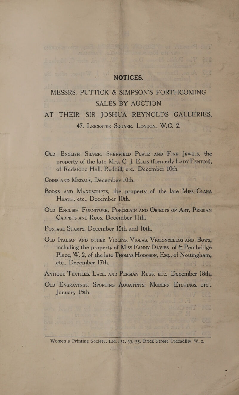 NOTICES. MESSRS. PUTTICK &amp; SIMPSON’S FORTHCOMING SALES BY AUCTION | AT THEIR SIR JOSHUA REYNOLDS GALLERIES, 47, LeicEsTER Square, Lonpon, W.C. 2. Oxtp EncuisH Sitver, SHEFFIELD PLATE AND Fine Jewets, the property of the late Mrs. C. J . Extis (formerly Lapy FENTON), of Redstone Hall, Redhill; etc., December 10th. Coins AND Mepats, December 10th. Booxs AND Manuscripts, the property of the late Miss Crara Heath, etc., December 10th. O.tp ENc.LisH Furniture, PorcELAIN AND Opjects oF ArT, PERSIAN CARPETS AND Rucs, December 11th. PostaceE Stamps, December 15th and 16th. Otp ITALIAN AND OTHER VIOLINS, VioLas, VIOLONCELLOS AND. Bows, including the property of Miss Fanny Davies, of 6; Pembridge Place, W. 2, of the late Tuomas Hopeson, Ese., of Nottingham, etc., December 17th. ANTIQUE TEXTILES, LACE, AND Persian Rues, Etc. December 18th. Otp Encravincs, Sportinc Aquatints, Mopern E7cHINGS, ETC., > January 15th. |  Women’s Printing Society, Ltd., 31, 33, 35, Brick Street, Piccadilly, W. 1.