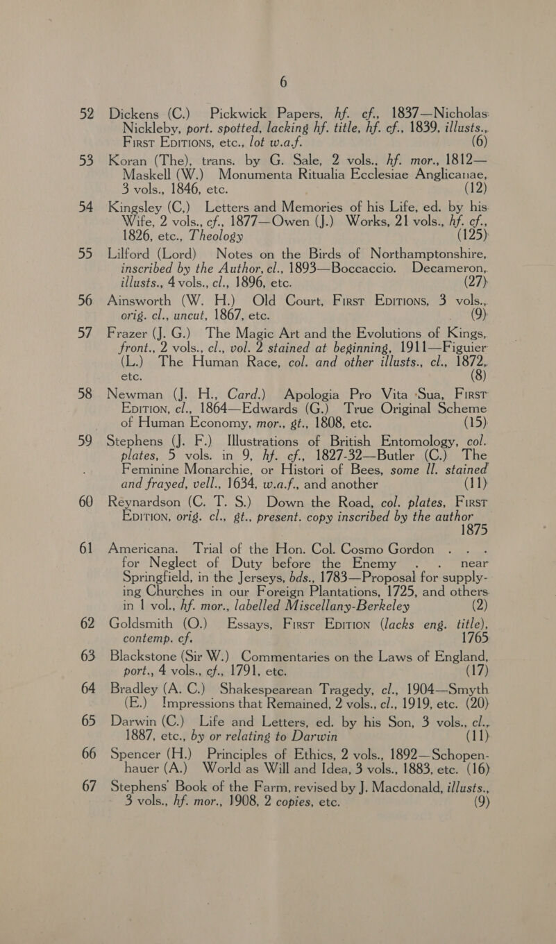 52 53 54 ah 56 57 58 59 60 61 62 63 64 65 66 67 6 Dickens (C.) Pickwick Papers, Af. ef., 1837—Nicholas: Nickleby, port. spotted, lacking hf. title, hf. cf., 1839, illusts., First Epitions, etc., lot w.a.f. (6) Koran (The), trans. by G. Sale, 2 vols.. hf. mor., 1812— Maskell (W.) Monumenta Ritualia Ecclesiae Anglicanae, 3 vols., 1846, etc. (12) Kingsley (C,) Letters and Micsadises of his Life, ed. by his Wife, 2 vols., cf., 1877—Owen (J.) Works, 21 vols., Af. cf., 1826, etc., Theology (125) Lilford (Lord) Notes on the Birds of Northamptonshire, inscribed by the Author, cl., 1893—Boccaccio. Decameron, illusts., 4 vols., cl., 1896, etc. (27) Ainsworth (W. H.) Old Court, First Epitions, 3 vols... orig. cl., uncut, 1867, etc. (9) Frazer (J. G.) The Magic Art and the Evolutions of Kies front., 2 ra cl., vol. 2 stained at beginning, 1911—Figuier (L.) The Human Race, col. and other illusts., cl., 1872, etc. (8) Newman (J. H., Card.) Apologia Pro Vita ‘Sua, First Epition, c/., 1864—Edwards (G.) True Original Scheme of Human Economy, mor., st., 1808, etc. (15) Stephens (J. F.) Illustrations of British Entomology, col. plates, 5 vols. in 9, Af. cf., 1827-32—Butler (C.) The Feminine Monarchie, or Histori of Bees, some Il. stained and frayed, vell., 1634, w.a.f., and another (11) Reynardson (C. T. §.) Down the Road, col. plates, First EpiTion, orig. cl., gt., present. copy inscribed by the Bho Americana. Trial of the Hon. Col. Cosmo Gordon for Neglect of Duty before the Enemy . ._ near Springfield, in the Jerseys, bds., 1783—Proposal for supply- ing Churches in our Foreign Plantations, 1725, and others in | vol., Af. mor., labelled Miscellany-Berkeley Goldsmith (O.) Essays, First Epition (lacks eng. title), contemp. cf. ! 1765 sna (Sir W.) Commentaries on the Laws of England, port., 4 vols., cf., 1791, ete. (17) Bradley eS C.) Shakespearean Tragedy, cl., 1904— Smyth (E.) Impressions that Remained, 2 vols., cl., 1919, etc. (20) Darwin (C.) Life and Letters, ed. by his Son, 3 vols., cl., 1887, etc., by or relating to Darwin (dl 1) Spencer (H.) Principles of Ethics, 2 vols., 1892—Schopen- hauer (A.) World as Will and Idea, 3 Aoki 1883, etc. (16) Stephens Book of the Farm, revised by J. Macdonald, illusts.,