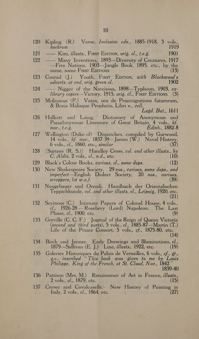 120 121 122 123 124 125 126 127 129 - 130 131 132 133 134 135 136 137 10 Kipling (R.) Verse, Inclusive edn., 1885-1918, 3 ie buckram — Kim, illusts., First Epition, orig. cl., t.e.g. 1901 —— Many Inventions, 1893—Diversity of Creatures, 1917 . —Five Nations, 1903—Jungle Book, 1895, etc., by the same, some First EpITIons (13) Conrad (J.) Youth, First Epition, with a at : adverts. at end, orig. green cl. Nigger of the Narcissus, 1898—Typhoon, 1903, ex- library copies—Victory, 1915, orig. cl., First Epitions (3) Molinacus (P.) Vates, seu de Praecognitione futurorum, &amp; Bonis Malisque Prophetis, Libri v., vell. Lugd. Bat., 1611 Halkett and Laing. Dictionary of Anonymous and Pseudonymous Literature of Great Britain, 4 vols., Af. mor., t.e.g. Edinb., 1882-8 Wellington (Duke of) Dispatches, compiled by Gurwood, 4 vols., hf. mor., 1837-39—James (W.) Naval History, 6 vols., c/., 1860, etc., similar (37) [Surtees (R. S.)] Handley Cross, col. and other cage . Aldin, 2 vols., cl., n.d., etc. Black's Colour Books, various, cl., some dups. (12) New Shakespeare Society. 29 nos., various, some dups., and imperfect—English Dialect Society, 20 nos., various, wrappers, lot w.a.f. (39) Neugebauer und Orendi. Handbuch der Orientalischen Teppichkunde, col. and other illusts, cl., Leipzig, 1920, ott Seymour (C:) Intimate Papers of Colonel House, 4 vols., cl., 1926-28— Rosebery (Lord) Napoleon. The Last Phase, c/., 1900, etc. | (9) Greville (C. C. F.) Journal of the Reign of Queen Victoria (second and third parts), 5 vols., cl., 1885-87—Martin (T.) Life of the Prince Consort, 5 vols., cf., 1875-80, Meth) (  Birch and Jenner. Early Drawings and Illuminations, cl., 1879—Sullivan (E. J.) Line, illusts., 1922, etc. Galeries Historiques du Palais de Versailles, 6 vols., cf., gt., g.e., inscribed “This book was given to me by Louis Philippe, King of the French, at St. Cloud, Nov., Beh Pattison (Mrs. M.) Renaissance of Art in France, illusts., 2 vols., cl., 1879, etc. (15) Crowe and Cavalcaselle. New History of Painting in Italy, 2 vols., cl., 1864, etc.