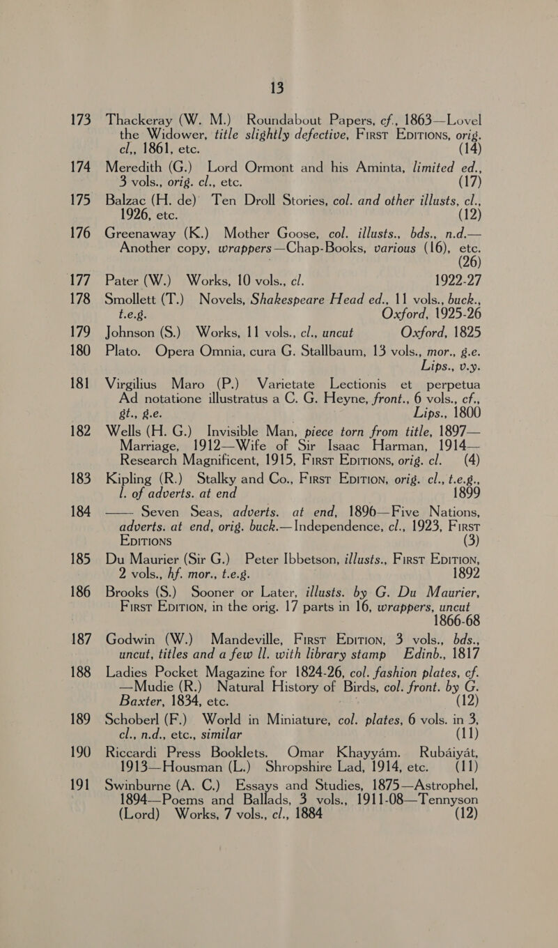 if co. 174 176 177 178 179 180 181 182 183 184 185 186 187 188 189 190 191 13 Thackeray (W. M.) Roundabout Papers, cf., 1863—Lovel the Widower, title slightly defective, First Epitions, orig. cl,, 1861, etc. (14) Meredith (G.) Lord Ormont and his Aminta, limited ed., 3 vols., orig. cl., etc. (17) Balzac (H. de) Ten Droll Stories, col. and other illusts, cl., 26, etc. (12) Greenaway (K.) Mother Goose, col. illusts., bds., n.d.— Another copy, wrappers —Chap-Books, various (16), etc. (26) Pater (W.) Works, 10 vols., cl. 1922-27 Smollett (T.) Novels, Shakespeare Head ed., 11 vols., buck., t.e.g. Oxford, 1925-26 Johnson (S.) Works, 11 vols., cl., uncut Oxford, 1825 Plato. Opera Omnia, cura G. Stallbaum, 13 vols., mor., g.e. Lips., v.y. Virgilius Maro (P.) Varietate Lectionis et perpetua Ad notatione illustratus a C. G. Heyne, front., 6 vols., cf., gt., g.e. Lips., 1800 Wells (H. G.) Invisible Man, piece torn from title, 1897— Marriage, 1912—Wife of Sir Isaac Harman, 1914— Research Magnificent, “1915, First Epitions, orig. cl. (4) Kipling (R.) Stalky and Co., Firsr Epition, orig. cl., t.e.g., l. of adverts. at end 1899 Seven Seas, adverts. at end, 1896—Five Nations, adverts. at end, orig. buck.—Independence, cl., 1923, First EDITIONS (3) Du Maurier (Sir G.) Peter Ibbetson, il/usts., First Epition, 2 vols., Af. mor., t.e.g. 1892 Brooks (S.) Sooner or Later, illusts. by G. Du Maurier, First Epition, in the orig. 17 parts in 16, wrappers, uncut 1866-6  Godwin (W.) Mandeville, First Epition, 3 vols., bds., uncut, titles and a few Il. with library stamp Edinb., 1817 Ladies Pocket Magazine for 1824-26, col. fashion plates, cf. —Mudie (R.) Natural History of Birds, col. front. by G. Baxter, 1834, etc. (12) Schoberl (F.) World in Miniature, col. plates, 6 vols. in 3, cl., n.d., etc., similar (11) Riccardi Press Booklets. Omar Khayyam. Rubaiyat, 1913—Housman (L.) Shropshire Lad, 1914, etc. (11) a hips (A. C.) Essays and Studies, 1875—Astrophel, 94--Poems and Ballads, 3 vols., 1911-08—Tennyson (Lord) Works, 7 vols., c/., 1884 (12)