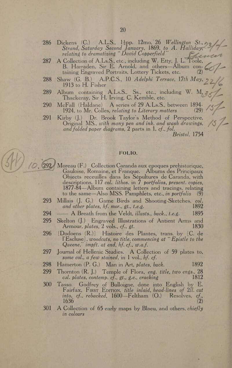 288  20 Dickens (C.) A.LS., l4pp. 12mo, 26 Wellington St., 23/4 Strand, Saturday Second January, 1869, to A. Halliday. relating to dramatizing “ David Copperfield ”’ pone cot A Collection of A.Ls.S., etc., including W. Etty, J. L.~Toole, B. Harraden, Sir E. Arnal and others—Album con- oo taining Engraved Portraits, Lottery Tickets, etc. ite Shaw (G. B.) A.P.C.S., 10 Adelphi Terrace, 17th May, 9 92. i fy 1913 to H. Fisher ee © Album containing A.Ls.S., Ss., etc., including W. M. Is q. Thackeray, Sir H. Irving, CG Kemble etc. f McFall (Haldane) A series of 29 A-Ls.S., between 1894. Bese 1924, to Mr. Colles, relating to Literary matters (29) ¢ VA Kirby (J.) _ Dr. Brook Taylor's Method of Perspective, | Original MS., with many pen and ink, and wash drawings, /Q /- and folded paper diagrams, 2 parts in |, cf., fol. . Bristol, 1754 FOLIO. auloise, Romaine, et Franque. Albums des Principaux Objects receuilles dans les Sépultures de Caranda, with descriptions, 117 col. lithos. in 7 portfolios, present. copies, 1877-84—Album containing letters and tracings, relating to the same—Also MSS. Pamphlets, etc., in portfolio (9) Millais (J. G.) Game Birds and Shooting-Sketches, col. and other plates, hf. mor., gt., t.e.g. 1892 —— A Breath from the Veldt, illusts., buck., t.e.g. 1895 Skelton (J.) Engraved Illustrations of Antient Arms and Armour, plates, 2 vols., cf., st. 1830 [Dodoens (R.)] Histoire des Plantes, trans. by [C. de l’Escluse}, woodcuts, no title, commencing at “ Epistle to the Queene, impft. at end, hf. cf., w.af. Journal of Hellenic Studies. A Collection of 59 plates to, some col., a few stained, in | vol., hf. ef. Hamerton (P. G.) Man in Art, plates, buck. 1892 Thornton (R. J.) Temple of Flora, eng. title, two engs., 28 col. plates, contemp. cf., st., g.e., cracking 1812 Tasso. Godfrey of Bulloigne, done into English by E. Fairfax, First Epition, title inlaid, head-lines of 2ll. cut ie cf., rebacked, 1600—Feltham (O.) Resolves, rf 3 in colours