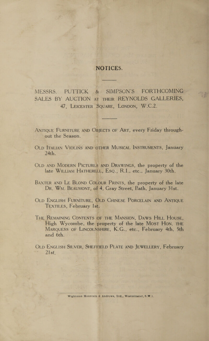 NOTICES. MESSRS. PUTTICK .&amp; SIMPSON’S FORTHCOMING SALES BY AUCTION at THEIR REYNOLDS GALLERIES, 47, LEICESTER SQUARE, LONDON, W.C.Z2. — ANTIQUE FURNITURE AND OBJECTS OF ART, every Friday through- out the Season. Op ITALIAN VIOLINS AND OTHER MusicAL INSTRUMENTS, January 24th. | OLD AND MOopERN PICTURES AND DRAWINGS, the property of the late WILLIAM HATHERELL, Esq., R.I., etc., January 30th. BAXTER AND LE BLOND CoLour PRINTS, the property of the late Dr. Wm. BEAUMONT, of 4, Gray Street, Bath, January 31st. OLD ENGLISH FURNITURE, OLD CHINESE PORCELAIN AND ANTIQUE TEXTILES, February Ist. THE REMAINING CONTENTS OF THE MANSION, Daws Hitt House, High Wycombe, the property of the late Most Hon. THE MARQUESS OF LINCOLNSHIRE, K.G., etc., February 4th, 5th and 6th. OLp ENGLISH SILVER, SHEFFIELD PLATE AND JEWELLERY, February 21 st.  Wightman Mountain &amp; Andrews, Ltd., Westminster, S.W.1.