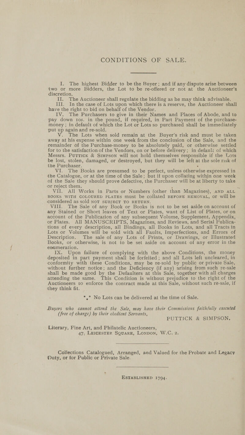CON DITIONS VOF 2S AI: I, The highest Bidder to be the Buyer; and if any dispute arise between two or more Bidders, the Lot to be re-offered or not at the Auctioneer’s discretion. II. The Auctioneer shall regulate the bidding as he may think advisable. III. In the case of Lots upon which there is a reserve, the Auctioneer shall have the right to bid on behalf of the Vendor. IV. The Purchasers to give in their Names and Places of Abode, and to pay down tos. in the pound, if required, in Part Payment of the purchase- money ; in default of which the Lot or Lots so purchased shall be immediately put up again and re-sold. V. The Lots when sold remain at the Buyer’s risk and must be taken away at his expense within one week from the conclusion of the Sale, and the remainder of the Purchase-money to be absolutely paid, or otherwise settled for to the satisfaction of the Vendors, on or before delivery; in default of which Messrs. Puttick &amp; Simpson will not hold themselves responsible if the Lots be lost, stolen, damaged, or destroyed, but they will be left at the sole risk of the Purchaser. , VI. The Books are presumed to be perfect, unless otherwise expressed in the Catalogue, or at the time of the Sale; but if upon collating within one week of the Sale they should prove defective, the Purchaser will be at liberty to take or reject them. : 2 VII. All Works in Parts or Numbers (other than Magazines), AND ALL BOOKS WITH COLOURED PLATES must be collated BEFORE REMOVAL, or will be considered as sold NOT SUBJECT TO RETURN. VIII. The Sale of any Book or Books is not to be set aside on account of any Stained or Short leaves of Text or Plates, want of List of Plates, or on account of the Publication of any subsequent Volume, Supplement, Appendix, or Plates. All MANUSCRIPTS, Magazines, and Reviews, and Serial Publica- tions of every description, all Bindings, all Books in Lots, and all Tracts in Lots or Volumes will be sold with all Faults, Imperfections, and Errors of Description. The sale of any Lots of Prints, or Drawings, or Illustrated Books, or otherwise, is not to be set aside on account of any error in the enumeration. IX. Upon failure of complying with the above Conditions, the money deposited in part payment shall be forfeited ; and all Lots left uncleared, in conformity with these Conditions, may be re-sold by public or private Sale, without further notice; and the Deficiency (if any) arising from such re-sale shall be made good by the Defaulters at this Sale, together with all charges attending the same. This Condition is without prejudice to the right of the Auctioneers to enforce the contract made at this Sale, without such re-sale, if they think fit. *.* No Lots can be delivered at the time of Sale. Buyers who cannot attend the Sale, may have theiy Commissions faithfully executed (free of charge) by theiy obedient Servants, PUTTICK..&amp; “SEMPSON, Literary, Fine Art, and Philatelic Auctioneers, 47, LEICESTER SQUARE, Lonpon, W.C. 2. Collections Catalogued, Arranged, and Valued for the Probate and Legacy Nuty, or for Public or Private Sale. ESTABLISHED 1794.