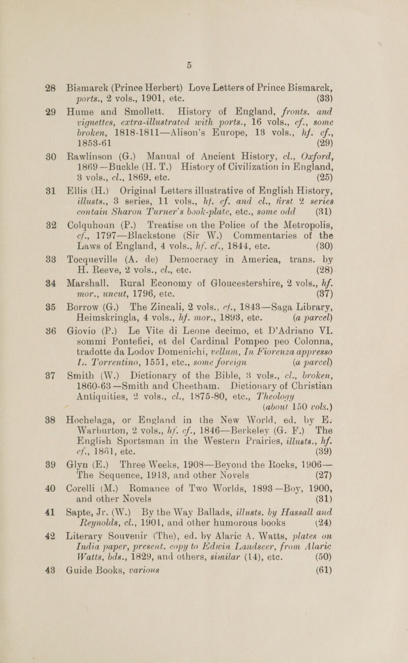 28 29 30 31 32 33 34 35 36 37 38 39 40 4l 42 43 5 Bismarck (Prince Herbert) Love Letters of Prince Bismarck, ports., 2 vols., 1901, ete. (33) Hume and Smollett. History of England, fronts. and vignettes, extra-ilustrated with ports., 16 vols., cf., some broken, 1818-1811—Alison’s Europe, 138 vols., hf. cf, 1853-61 (29) Rawlinson (G.) Manual of Ancient History, cl., Oxford, 1869 —Buckle (H. T.) History of Civilization in England, 3 vols., cl., 1869, ete. (25) Ellis (H.) Original Letters illustrative of English History, illusts., 3 series, 11 vols., hj. cf. and cl., first. 2 series contain Sharon Turner’s book-plate, etc., some odd (31) Colquhoan (P.) Treatise on the Police of the Metropolis, cf., 1797—Blackstone (Sir W.) Commentaries of the Laws of England, 4 vols., hf. cf., 1844, ete. (30) Tocqueville (A. de) Democracy in America, trans. by H. Reeve, 2 vols., cl., ete. (28) Marshall. Rural Economy of Gloucestershire, 2 vols., hf. mor., uncut, 1796, ete. (37) Borrow (G.) The Zineali, 2 vols., cf., 18483—Saga Library, Heimskringla, 4 vols., hf. mor., 1893, ete. (a parcel) Giovio (P.) Le Vite di Leone decimo, et D’Adriano VI. sommi Pontefici, et del Cardinal Pompeo peo Colonna, tradotte da Lodov Domenichi, vellum, In Fiorenza appresso L.. Torrentino, 1551, ete., some foreign (a parcel) Smith (W.) Dictionary of the Bible, 3 vols., cl., broken, 1860-63 —Smith and Cheetham. Dictionary of Christian Antiquities, 2 vols., cl., 1875-80, ete., Theology f (about 150 vols.) Warburton, 2 vols., hf. cf., 1846—Berkeley (G. F.) The English Sportsman in the Western Prairies, tlusts., hf. cf., 18461, ete. (89) Glyn (K.) Three Weeks, 1908—Beyond the Rocks, 1906— The Sequence, 1918, and other Novels (27) Corelli (M.) Romance of Two Worlds, 1898 —Boy, 1900, and other Novels (81) Sapte, Jr. (W.) By the Way Ballads, illusts. by Hassall and Reynolds, cl., 1901, and other humorous books (24) Literary Souvenir (The), ed. by Alaric A. Watts, plates on India paper, present. copy to Edwin Landseer, from Alarte Watts, bds., 1829, and others, samilar (14), ete. (50) Guide Books, various (61)