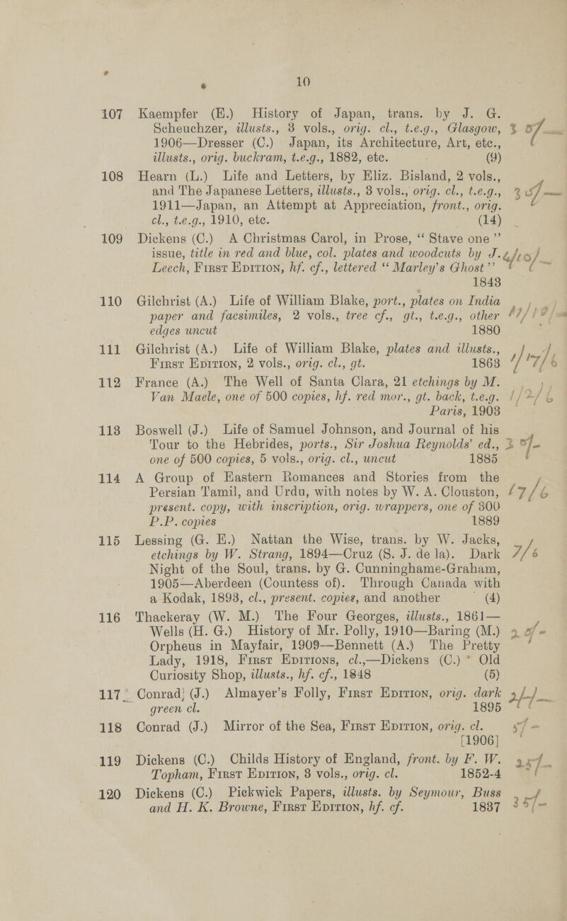 108 114 115 116 118 119 120 Bu. , 10 Kaempfer (.) History of Japan, trans. by J. G. Scheuchzer, alusts., 3 vols., orig. cl., t.e.g., Glasgow, % 7 1906—Dresser (C.) Japan, its Architecture, Art, etc., illusts., orig. buckram, t.e.g., 1882, etc. | (9) Hearn (L.) Life and Letters, by Eliz. Bisland, 2 vols., and The Japanese Letters, tllusts., 3 vols., orig. cl., t.e.g., 3 J — 1911—Japan, an Attempt at Appreciation, front., orig. cl., t.¢,9., 1910, ete. (14) Dickens (C.) A Christmas Carol, in Prose, ‘‘ Stave one ”’ issue, title in red and blue, col. plates and woodcuts by J.¢ fe 6 / Leech, First Evition, hf. cf., lettered ‘‘ Marley’s Ghost”’ ee 1848 Gilchrist (A.) Life of William Blake, port., plates on India ee paper and facsimiles, 2 vols., tree cf., gt., t.e.g., other AI) 10 edges uncut 1880 Gilchrist (A.) Life of William Blake, plates and illusts., A First Epition, 2 vols., orig. cl., gt. 1863 Z France (A.) The Well of Santa Clara, 21 etchings by M. | Van Maele, one of 500 copies, hf. red mor., gt. back, t.eg. //4/ 6 Paris, 1903 ~ Boswell (J.) Life of Samuel Johnson, and Journal of his Tour to the Hebrides, ports., Sir Joshua Reynolds’ ed., &amp; ™/= one of 500 copies, 5 vols., orig. cl., uncut 1885 ) A Group of Eastern Romances and Stories from the Persian Tamil, and Urdu, with notes by W. A. Clouston, (7/6 7 present. copy, with inscription, orig. wrappers, one of 300 P.P. copies 1889 Lessing (G. E.) Nattan the Wise, trans. by W. Jacks, etchings by W. Strang, 1894—Cruz (8. J. dela). Dark Ts Night of the Soul, trans. by G. Cunninghame-Graham, 1905—Aberdeen (Countess of). Through Canada with a Kodak, 1893, cl., present. copies, and another (A) Thackeray (W. M.) The Four Georges, illusts., 1861— r Wells (H. G.) History of Mr. Polly, 1910—Baring (M.) 9 4 = Orpheus in Mayfair, 1909—Bennett (A.) The Pretty ° Lady, 1918, First Eprrions, cl.,—Dickens (C.) * Old Curiosity Shop, dlusts., hf. cf., 1848 (5) Conrad} (J.) Almayer’s Folly, First Eprrion, orig. dark 2/-/— green cl. 1895 Conrad (J.) Mirror of the Sea, Frrst Epirion, orig. cl. ] [1906] Dickens (C.) Childs History of England, front. by aS Me: 2157. Topham, First Enpirion, 8 vols., orig. cl. Dickens (C.) Piekwick Papers, illusts. by bs ee pe of. and H. K. Browne, Firsr Eprrton, hf. cf. 1837 ~