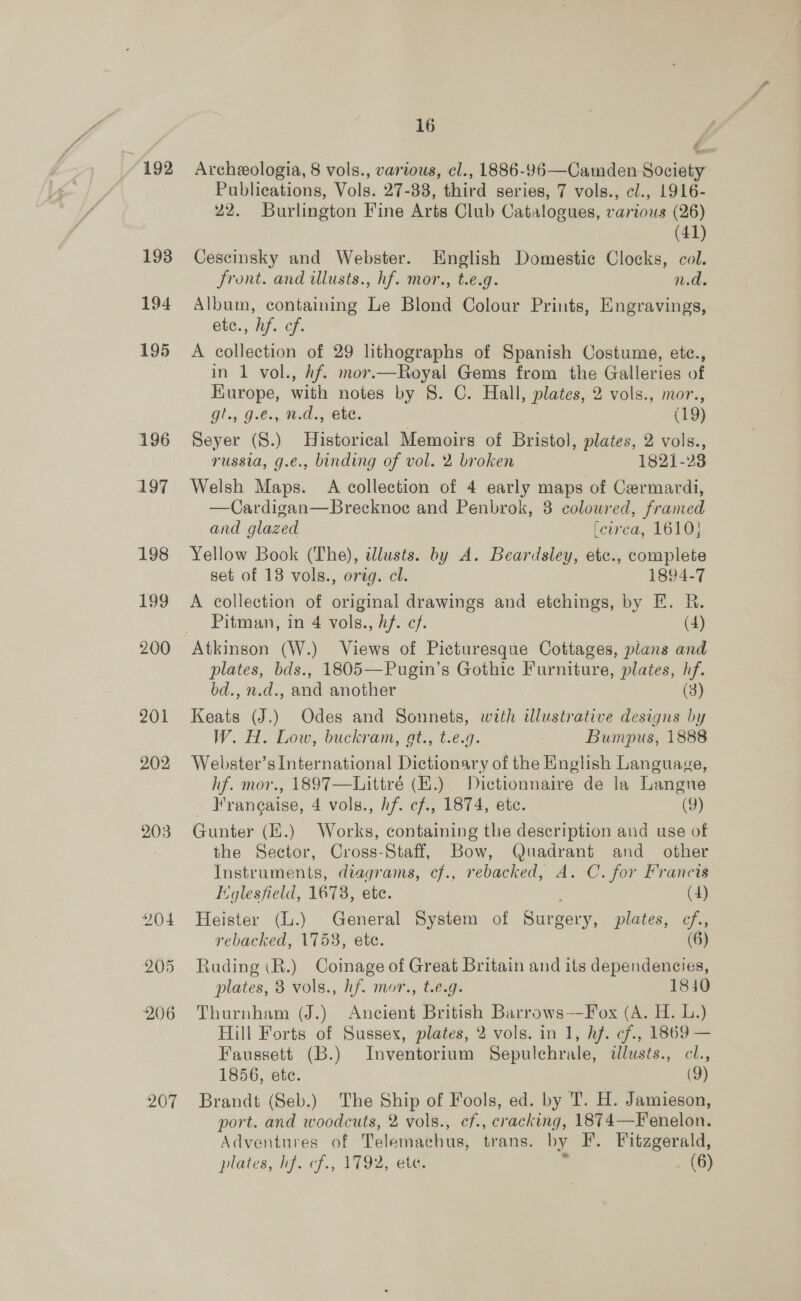 /192 193 194 195 196 197 198 199 200 201 202 203 207 16 Archeologia, 8 vols., various, cl., 1886-96—Camden Society Publications, Vols. 27-38, third series, 7 vols., ¢l., 1916- 22. Burlington Fine Arts Club Catalogues, various (26) (41) Cescinsky and Webster. English Domestic Clocks, col. front. and illusts., hf. mor., t.e.g. Nd Album, containing Le Blond Colour Prints, Engravings, ete. hf. cf: A collection of 29 lithographs of Spanish Costume, ete., in 1 vol., hf. mor.—Royal Gems from the Galleries of Kurope, with notes by 8. C. Hall, plates, 2 vols., mor., gt., 9.€., md., etc. | (19) Seyer (S.) Historical Memoirs of Bristol, plates, 2 vols., russia, g.e., binding of vol. 2 broken 1821-23 Welsh Maps. A collection of 4 early maps of Cermardi, —Cardigan—Brecknoe and Penbrok, 3 coloured, framed and glazed [curca, 1610} Yellow Book (The), dlusts. by A. Beardsley, etc., complete set of 18 vols., orag. cl. 1894-7 A collection of original drawings and etchings, by E. R. Pitman, in 4 vols., hf. cf. (4) plates, bds., 1805—Pugin’s Gothic Furniture, plates, hf. bd., n.d., and another (3) Keats (J.) Odes and Sonnets, with illustrative designs by W. H. Low, buckram, gt., t.e.g. : Bumpus, 1888 Webster’s International Dictionary of the English Language, hf. mor., 1897—Littré (H.) Dictionnaire de la Langue Hrangaise, 4 vols., hf. cf., 1874, ete. (9) Gunter (f.) Works, containing the description and use of the Sector, Cross-Staff, Bow, Quadrant and _ other Instruments, diagrams, cf., rebacked, A. C. for Francis Eglesfield, 1678, etc. (4) Heister (L.) General System of Surgery, plates, cf,, rebacked, 1753, ete. (6) Ruding (R.) Coinage of Great Britain and its dependencies, plates, 3 vols., hf. mor., t.e.g. 1840 Thurnham (J.) Ancient British Barrows-—Fox (A. H. L.) Hill Forts of Sussex, plates, 2 vols. in 1, hf. cf., 1869 — Faussett (B.) Inventorium Sepulchrale, illusts., cl., 1856, ete. (9) Brandt (Seb.) The Ship of Fools, ed. by T. H. Jamieson, port. and woodcuts, 2 vols., cf., cracking, 1874—Fenelon. Adventures of Telemachus, trans. by F. Fitzgerald, plates, lf. cf., 1792, ete. = . (6)