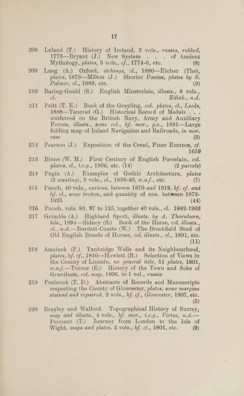 208 209 210 211 212, 213 214 215 216 217 218 219 220 17 Leland (T.) History of Ireland, 3 vols., russia, rubbed, 1773—Bryant (J.) New System . . . of Ancient Mythology, plates, 3 vols., cf., 1774-6, etc. (8) Lang (A.) Oxford, etchings, cl., 1880—EKtcher (The), plates, 1879—Milton (J.) Shorter Poems, plates by S. Palmer, cl., 1889, ete. (9) Baring-Gould (S.) English Minstrelsie, dlusts., 8 vols., Cl. Edinb., n.d. Pritt (T. HE.) Book of the Grayling, col. plates, cl., Leeds, 1888—'T'anered (G.) Historical Record of Medals .. . conferred on the British Navy, Army and Auxiliary Forces, illusts., some col., hf. mor., g.e., 1891—Large folding map of Inland Navigation and Railroads, in mor. case (3) Pearson (J.) Exposition of the Creed, First Eprrion, cf. 1659 Binns (W. M.) First Century of English Porcelain, col. plates, cl., t.e.g., 1906, etc. (14) (2 parcels) Pugin (A.) Examples of Gothic Architecture, plates (2 wanting), 3 vols., cl., 1838-40, w.a.f., ete. (7) Punch, 40 vols., various, between 1870 and 1919, hf. ef. and hf. cl., some broken, and quantity of nos. between 1873- 1925 (44) Punch, vols. 83, 97 to 125, together 40 vols., cl. 1882-1903 Grimble (A.) Highland Sport, ilusts. by A. Thornburn, bds., 1894—Sidney (8.) Book of the Horse, col. illusts., cel., n.d.—Burdett-Coutts (W.) The Brookfield Stud of Old English Breeds of Horses, col. wlusts., cl., 1891, etc. | (11) Amsinck (P.) Tunbridge Wells and its Neighbourhood, plates, hf. cf., 1810—Howlett (B.) Selection of Views in the County of Lincoln, no general title, 51 plates, 1801, w.a.f.—Turnor (K.) History of the Town and Soke of Grantham, col. map, 1806, in 1 vol., russia Fosbrook (T. D.) Abstracts of Records and Manuscripts respecting the County of Gloucester, plates, some margins stained and repaired, 2 vols., hf. cf., Gloucester, 1807, etc. (5) Brayley and Walford. Topographical History of Surrey, map and illusts., 4 vols., hf. mor., t.e.g., Virtue, n.d.— Pennant (T.) Journey from London to the Isle of Wight, maps and plates, 2 vols., hf. cf., 1801, etc. (9)