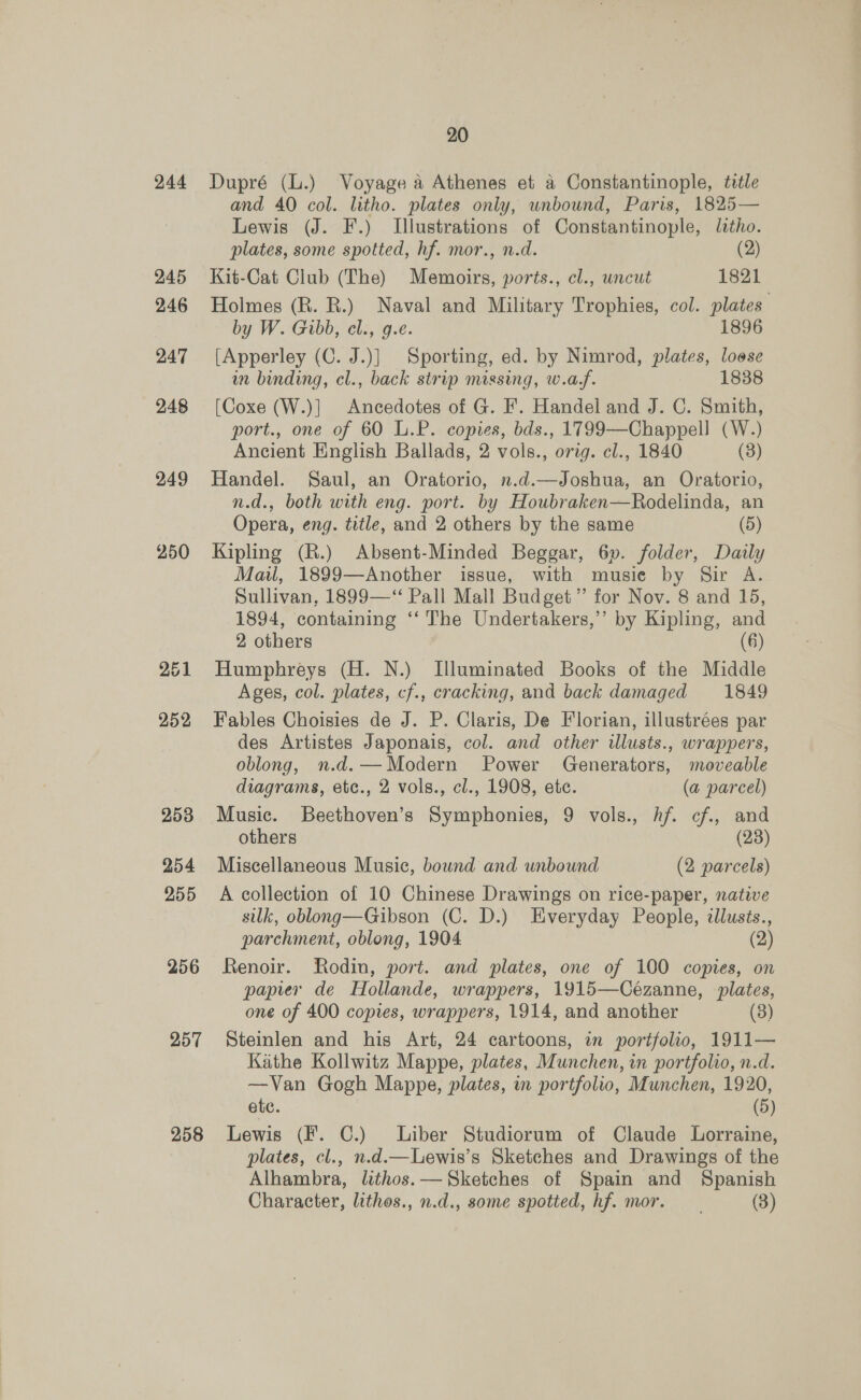 244 257 258 20 Dupré (L.) Voyage a Athenes et a Constantinople, title and 40 col. litho. plates only, unbound, Paris, 1825— Lewis (J. F.) Illustrations of Constantinople, litho. plates, some spotted, hf. mor., n.d. (2) Kit-Cat Club (The) Memoirs, ports., cl., wncut 1821 Holmes (R. R.) Naval and Military Trophies, col. plates by W. Gibb, cl., g.e. 1896 [Apperley (C. J.)] Sporting, ed. by Nimrod, plates, loose in binding, cl., back strip missing, w.af. 1838 [Coxe (W.)] Ancedotes of G. F. Handel and J. C. Smith, port., one of 60 L.P. copies, bds., 1799—Chappell (W.) Ancient English Ballads, 2 vols., orig. cl., 1840 (3) Handel. Saul, an Oratorio, n.d.—Joshua, an Oratorio, n.d., both with eng. port. by Houbraken—Rodelinda, an Opera, eng. title, and 2 others by the same (5) Kipling (R.) Absent-Minded Beggar, 6p. folder, Daily Mail, 1899—Another issue, with musie by Sir A. Sullivan, 1899—‘“ Pall Mall Budget” for Nov. 8 and 15, 1894, containing ‘“‘ The Undertakers,’’ by Kipling, and 2 others (6 Humphreys (H. N.) Illuminated Books of the Middle Ages, col. plates, cf., cracking, and back damaged 1849 Fables Choisies de J. P. Claris, De Florian, illustrées par des Artistes Japonais, col. and other ilusts., wrappers, oblong, n.d. —Modern Power Generators, moveable diagrams, etc., 2 vols., cl., 1908, etc. (a parcel) Music. Beethoven’s Symphonies, 9 vols., hf. cf, and others (28) Miscellaneous Music, bound and unbound (2 parcels) A collection of 10 Chinese Drawings on rice-paper, native silk, oblong—Gibson (C. D.) Everyday People, cllusts., parchment, oblong, 1904 — (2) Renoir. Rodin, port. and plates, one of 100 copies, on papier de Hollande, wrappers, 1915—Cézanne, plates, one of 400 copies, wrappers, 1914, and another (3) Steinlen and his Art, 24 cartoons, in portfolio, 1911— Kathe Kollwitz Mappe, plates, Munchen, in portfolio, n.d. —Van Gogh Mappe, plates, in portfolio, Munchen, 1920, ete. (5) Lewis (F. C.) Liber Studiorum of Claude Lorraine, plates, cl., n.d.—Lewis’s Sketches and Drawings of the Alhambra, lithos.— Sketches of Spain and Spanish