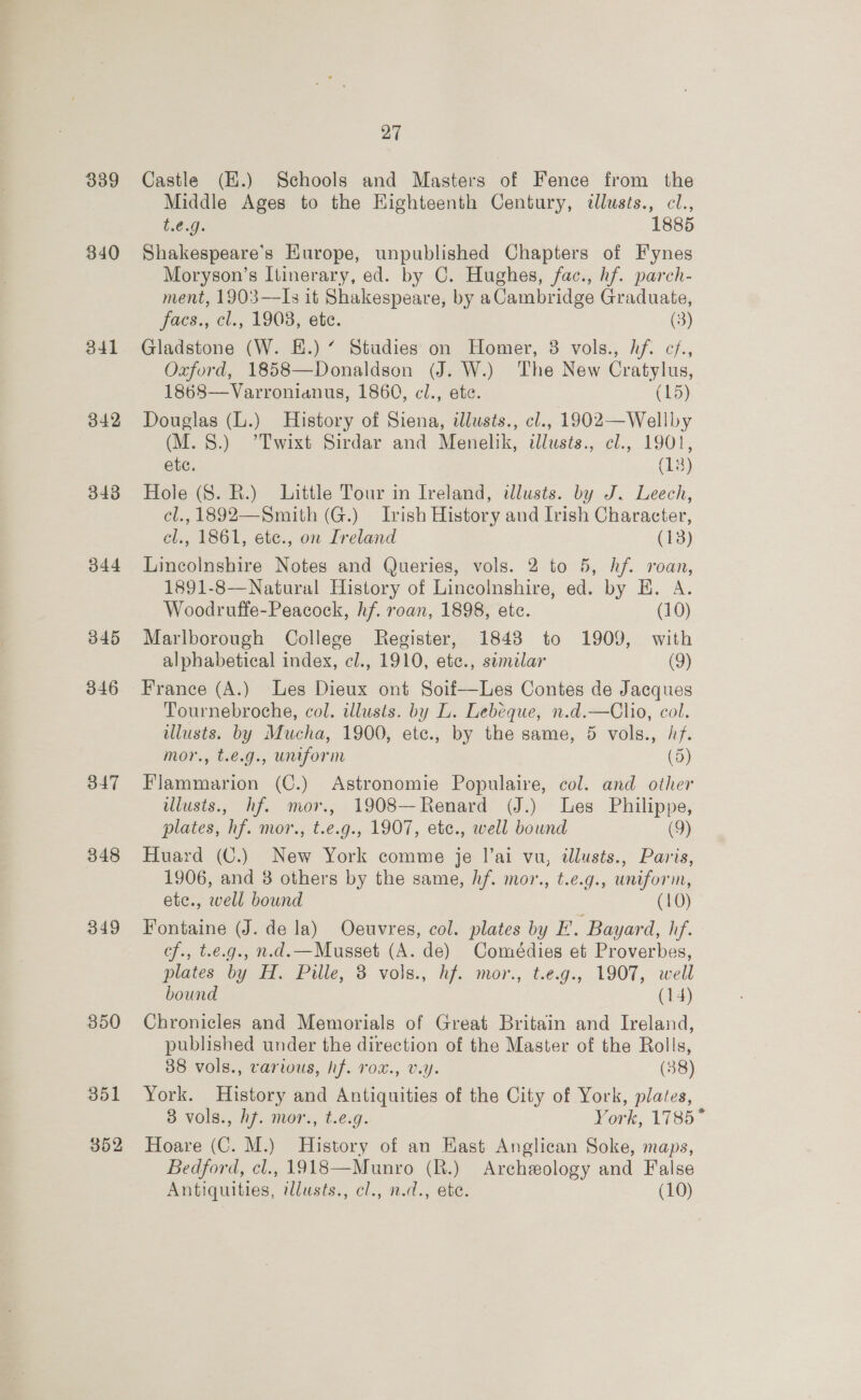 339 340 341 342 343 44 345 346 347 348 349 27 Castle (E.) Schools and Masters of Fence from the Middle Ages to the Highteenth Century, tllusts., cl., £00; 1885 Shakespeare's Europe, unpublished Chapters of Fynes Moryson’s Itinerary, ed. by C. Hughes, fac., hf. parch- ment, 1903—Is it Shakespeare, by aCambridge Graduate, facs., cl., 1903, ete. (3) Gladstone (W. E.) “ Studies on Homer, 8 vols., hf. c/., Oxford, 1858—Donaldson (J. W.) The New Cratylus, 1868—Varronianus, 1860, cl., ete. (15) Douglas (L.) History of Siena, illusts., cl., 1902—Wellby (M. 8.) 7’Twixt Sirdar and Menelik, ilusts., cl., 1901, ete. (133) Hole (S. R.) Little Tour in Ireland, illusts. by J. Leech, cl., 1892—Smith (G.) Irish History and Ivish Character, cl., 1861, etc., on Ireland (13) Lincolnshire Notes and Queries, vols. 2 to 5, hf. roan, 1891-8—Natural History of Lincolnshire, ed. by H. A. Woodruffe-Peacock, hf. roan, 1898, ete. (10) Marlborough College Register, 1848 to 1909, with alphabetical index, cl., 1910, ete., semilar (9) France (A.) Les Dieux ont Soif—Les Contes de Jacques Tournebroche, col. illusts. by L. Lebeque, n.d.—Clio, col. lusts. by Mucha, 1900, etc., by the same, 5 vols., /f. mor., t.e.g., uniform (5) Flammarion (C.) Astronomie Populaire, col. and other ilusts., hf. mor., 1908—Renard (J.) Les Philippe, plates, hf. mor., t.e.g., 1907, etc., well bound (9) Huard (C.) New York comme je I’ai vu, illusts., Paris, 1906, and 3 others by the same, hf. mor., t.e.g., uniform, ete., well bound (10) Fontaine (J. de la) Oeuvres, col. plates by E. Bayard, hf. cf., t.e.g., n.d.—Musset (A. de) Comédies et Proverbes, plates by H. Pille, 3 vols., hf. mor., t.e.g., 1907, well bound (14) Chronicles and Memorials of Great Britain and Ireland, published under the direction of the Master of the Rolls, 38 vols., various, hf. rox., v.y. (38) York. History and Antiquities of the City of York, plates, 3 vols., h7. mor., t.e.g. York, 1785~ Hoare (C. M.) History of an Hast Anglican Soke, maps, Bedford, cl., 1918—Munro (R.) Archeology and False